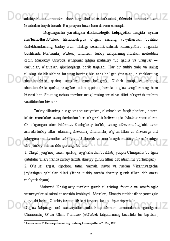 adabiy til, bir tomondan, shevalarga faol ta‘sir ko’rsatadi, ikkinchi tomondan, ular
hisobidan boyib boradi. Bu jarayon hozir ham davom etmoqda.
                Bugungacha   yaratilgan   dialektologik   tadqiqotlar   haqida   ayrim
ma`lumotlar. O’zbek   tilshunosligida   o’tgan   asrning   70-yillaridan   boshlab
dialektizmlarning   badiiy   asar   tilidagi   semantik-stilistik   xususiyatlari   o’rganila
boshlandi.   Ma’lumki¸   o’zbek¸   umuman¸   turkiy   xalqlarning   ildizlari   meloddan
oldin   Markaziy   Osiyoda   istiqomat   qilgan   mahalliy   tub   qabila   va   urug`lar   ―
qarluqlar¸   o’g`uzlar¸   qipchoqlarga   borib   taqaladi.   Har   bir   turkiy   xalq   va   uning
tilining   shakllanishida   bu   urug`larning   biri   asos   bo’lgan   (masalan¸   o’zbeklarning
shakllanishida   qarluq   urug`lari   asos   bo’lgan).   O’zbek   xalqi   va   tilining
shakllanishida   qarluq   urug`lari   bilan   qipchoq   hamda   o’g`uz   urug`larining   ham
hissasi   bor.   Shuning   uchun   mazkur   urug`larning   tarixi   va   tilini   o’rganish   muhim
vazifalardan biridir. 6
         Turkiy tillarning o’ziga xos xususiyatlari¸ o’xshash va farqli jihatlari¸ o’zaro
ta’siri   masalalari   uzoq  davlardan   beri   o’rganilib   kelinmoqda.  Mazkur   masalalarni
ilk   o’rgangan   olim   Mahmud   Koshg`ariy   bo’lib¸   uning   «Devonu   lug`otit   turk»
asarida turkiy tillar¸ ularning shevalari¸ chunonchi¸ o’g`uz tillari va shevasiga oid
talaygina   ma’lumotlar   uchraydi   .   U   fonetik   va   morfologik   xususiyatlarni   hisobga
olib¸ turkiy tillarni ikki guruhga bo’ladi:
1. Chigil¸ yag`mo¸ tuxsi¸ qarluq¸ uyg`urlardan boshlab¸ yuqori Chingacha bo’lgan
qabilalar tillari (fanda nisbiy tarzda sharqiy guruh tillari deb atash me’yorlashgan).
2.   O’g`uz¸   arg`u¸   qipchoq¸   tatar¸   yamak¸   suvor   va   rusdan   Vizantiyagacha
joylashgan   qabilalar   tillari   (fanda   nisbiy   tarzda   sharqiy   guruh   tillari   deb   atash
me’yorlashgan).
              Mahmud   Koshg`ariy   mazkur   guruh   tillarining   fonetik   va   morfologik
xususiyatlarini misollar asosida izohlaydi. Masalan¸ Sharqiy turklar tilida jarangsiz
t  tovushi kelsa¸ G`arbiy turklar tilida  d  tovushi keladi:  tuya-duya  kabi.
O’g`uz   lahjasiga   oid   xususiyatlar   juda   ko’p   olimlar   tomonidan   o’rganilgan.
Chunonchi¸   G`ozi   Olim   Yunusov   («O’zbek   lahjalarining   tasnifida   bir   tajriba»¸
6
  Jumanazarov Y. Hazorasp shevasining morfologik xususiyatlar. –T.: Fan¸ 1961.
9 