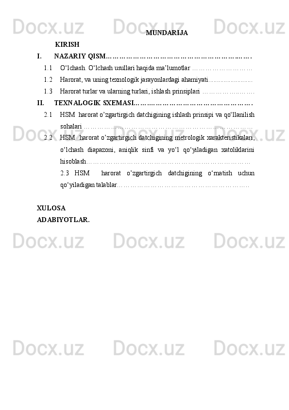 MUNDARIJA
KIRISH
I. NAZARIY QISM………………………………………………….…….
1.1 O‘lchash. O‘lchash usullari haqida ma’lumotlar ………………………
1.2 Harorat , va uning texnologik jarayonlardagi ahamiyati ..........................
1.3 Harorat turlar va ularning turlari, ishlash prinsiplari ……………..…….
II. TEXNALOGIK SXEMASI…….……………………………………….
2.1 HSM  harorat o’zgartirgich datchigining   ishlash prinsipi va qo‘llanilish
sohalari …………………………………………………………………
2.2 HSM   harorat o’zgartirgich datchigining   metrologik xarakteristikalari,
o‘lchash   diapazoni,   aniqlik   sinfi   va   yo‘l   qo‘yiladigan   xatoliklarini
hisoblash…………………………………………….…………………
2.3   HSM     harorat   o’zgartirgich   datchigining   o‘rnatish   uchun
qo‘yiladigan talablar…………………………………………………..
XULOSA
ADABIYOTLAR. 