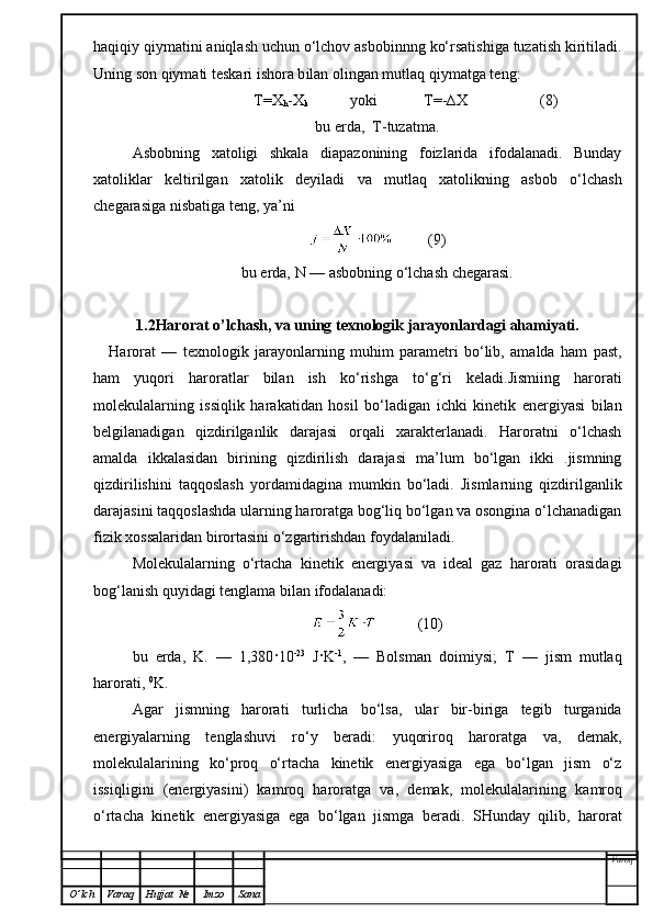 haqiqiy qiymatini aniqlash uchun o‘lchov asbobinnng ko‘rsatishiga tuzatish kiritiladi.
Uning son  q iymati teskari ishora b i lan olingan mutlaq  qi ymatga teng:
               T=X
h -X
k            yoki            T=-∆X                   (8)
bu erda,  T-tuzatma.
Asbobning   xatoligi   shkala   diapazonining   foizlarida   ifodalanadi.   Bunday
xatoliklar   keltirilgan   xatolik   deyiladi   va   mutlaq   xatolikning   asbob   o‘lchash
chegarasiga nisbatiga teng, ya’ni
         (9)
bu erda,  N  — asbobning o‘lchash chegarasi.
1.2Harorat o’lchash, va uning texnologik jarayonlardagi ahamiyati.
Harorat   —   texnologik   jarayonlarning   muhim   parametri   bo‘lib,   amalda   ham   past,
ham   yuqori   haroratlar   bilan   ish   ko‘rishga   to‘g‘ri   keladi.Jismiing   harorati
molekulalarning   issiqlik   harakat i dan   hosil   bo‘ladigan   ichki   kinetik   energiyasi   bilan
belgilanadigan   qizdirilganlik   darajasi   orqali   xarakterlanadi.   Haroratni   o‘lchash
amalda   ikkalasidan   birining   qizdirilish   darajasi   ma’lum   bo‘lgan   ikki   .jismning
qizdirilishini   taqqoslash   yordamidagina   mumkin   bo‘ladi.   Jismlarning   qizdirilganlik
darajasini taqqoslashda ularning haroratga bog‘liq bo‘lgan va osongina o‘lchanadigan
fizik xossalaridan birortasini o‘zgartirishdan foydalaniladi.
Molekulalarning   o‘rtacha   kinetik   energiyasi   va   ideal   gaz   harorati   orasidagi
bog‘lanish quyidagi  tenglama  bilan ifodalanadi:
           (10)
bu   erda,   K.   —   1,380 ·10 -23
  J · K -1
,   —   Bolsman   doim i ysi;   T   —   jism   mutlaq
harorati,  0
K.
Agar   jismning   harorati   turlicha   bo‘lsa,   ular   bir-biriga   tegib   turganida
energiyalarning   tenglashuvi   ro‘y   beradi:   yuqoriroq   haroratga   va,   demak,
molekulalarining   ko‘proq   o‘rtacha   kinetik   energiyasiga   ega   bo‘lgan   jism   o‘z
issiql i gini   (energiyasini)   kamroq   haroratga   va,   demak,   molekulalarin i ng   kamroq
o‘rtacha   kinetik   energiyasiga   ega   bo‘lgan   jismga   beradi.   SHunday   qilib,   harorat
Varoq
O ’ lch Varaq Hujjat   № Imzo Sana 