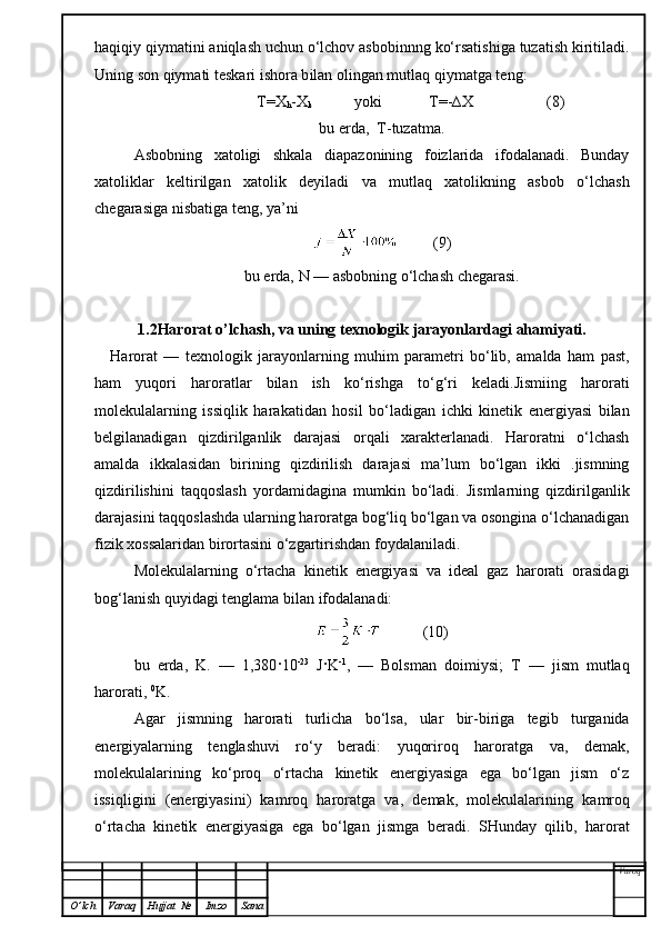 haqiqiy qiymatini aniqlash uchun o‘lchov asbobinnng ko‘rsatishiga tuzatish kiritiladi.
Uning son  q iymati teskari ishora b i lan olingan mutlaq  qi ymatga teng:
               T=X
h -X
k            yoki            T=-∆X                   (8)
bu erda,  T-tuzatma.
Asbobning   xatoligi   shkala   diapazonining   foizlarida   ifodalanadi.   Bunday
xatoliklar   keltirilgan   xatolik   deyiladi   va   mutlaq   xatolikning   asbob   o‘lchash
chegarasiga nisbatiga teng, ya’ni
         (9)
bu erda,  N  — asbobning o‘lchash chegarasi.
1.2Harorat o’lchash, va uning texnologik jarayonlardagi ahamiyati.
Harorat   —   texnologik   jarayonlarning   muhim   parametri   bo‘lib,   amalda   ham   past,
ham   yuqori   haroratlar   bilan   ish   ko‘rishga   to‘g‘ri   keladi.Jismiing   harorati
molekulalarning   issiqlik   harakat i dan   hosil   bo‘ladigan   ichki   kinetik   energiyasi   bilan
belgilanadigan   qizdirilganlik   darajasi   orqali   xarakterlanadi.   Haroratni   o‘lchash
amalda   ikkalasidan   birining   qizdirilish   darajasi   ma’lum   bo‘lgan   ikki   .jismning
qizdirilishini   taqqoslash   yordamidagina   mumkin   bo‘ladi.   Jismlarning   qizdirilganlik
darajasini taqqoslashda ularning haroratga bog‘liq bo‘lgan va osongina o‘lchanadigan
fizik xossalaridan birortasini o‘zgartirishdan foydalaniladi.
Molekulalarning   o‘rtacha   kinetik   energiyasi   va   ideal   gaz   harorati   orasidagi
bog‘lanish quyidagi  tenglama  bilan ifodalanadi:
           (10)
bu   erda,   K.   —   1,380 ·10 -23
  J · K -1
,   —   Bolsman   doim i ysi;   T   —   jism   mutlaq
harorati,  0
K.
Agar   jismning   harorati   turlicha   bo‘lsa,   ular   bir-biriga   tegib   turganida
energiyalarning   tenglashuvi   ro‘y   beradi:   yuqoriroq   haroratga   va,   demak,
molekulalarining   ko‘proq   o‘rtacha   kinetik   energiyasiga   ega   bo‘lgan   jism   o‘z
issiql i gini   (energiyasini)   kamroq   haroratga   va,   demak,   molekulalarin i ng   kamroq
o‘rtacha   kinetik   energiyasiga   ega   bo‘lgan   jismga   beradi.   SHunday   qilib,   harorat
Varoq
O ’ lch Varaq Hujjat   № Imzo Sana