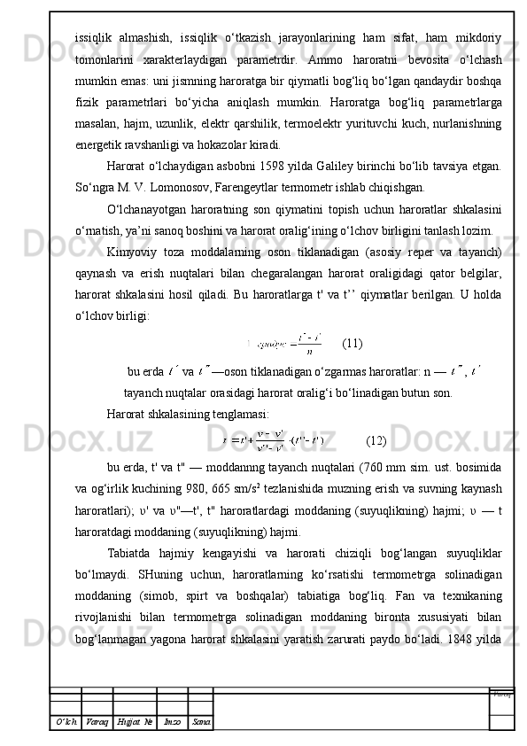 issiqlik   almashish,   issiqlik   o‘tkazish   jarayonlarining   ham   sifat,   ham   mikdoriy
tomonlarini   xarakterlaydigan   parametrdir.   Ammo   haroratni   bevosita   o‘lchash
mumkin emas: uni j is mni n g haroratga  b ir   q iymatli bog‘liq bo‘lgan qandaydir boshqa
fizik   parametrlari   bo‘yicha   aniqlash   mumkin.   Haroratga   bog‘liq   p arametrlarga
masalan,   hajm,   uzunlik,   elektr   qarshilik,   termoelektr   yurituvchi   kuch,   nurlanishning
energetik ravshanligi va hokazolar kiradi.
Harorat o‘lchaydigan asbobni 1598 yilda Galiley birinchi bo‘lib tavsiya etgan.
So‘ngra M. V. Lomonosov, Farengeytlar termometr ishlab chiqishgan.
O‘ lchanayotgan   haroratning   son   qiymatini   topish   uchun   haroratlar   shkalasini
o‘rnatish, ya’ni sanoq boshini va harorat oralig‘ining o‘lchov birligini tanlash lozim.
K imyoviy   toza   moddalarning   oson   tiklanadigan   (asosiy   reper   va   tayanch)
q aynash   va   erish   nuqtalari   bilan   chegaralangan   harorat   oraligidagi   qator   belgilar,
harorat   shkalasini   h osil   qiladi.   Bu   haroratlarga   t'   va   t’’   qiymatlar   berilgan.   U   holda
o‘lchov birligi :
      (11)
bu erda   va  —oson tiklanadigan o‘zgarmas haroratlar: n —  , 
tayanch nuqtalar orasidagi harorat oralig‘i bo‘linadigan butun son.
Harorat shkalasining tenglamasi:
             (12)
bu erda, t' va t" — moddannng tayanch nuqtalari (760 mm sim. ust. bosimida
va og‘irlik kuchining 980, 665 sm/s 2
  tezlanishida muzning erish va suvning kaynash
haroratlari);   υ '   va   υ "—t',   t"   haroratlardagi   moddaning   (suyuqlikning)   hajmi;   υ   —   t
haroratdagi moddaning (suyuqlikning) hajmi.
Tabiatda   hajmiy   kengayishi   va   harorati   chiziqli   bog‘langan   suyuqliklar
bo‘lmaydi.   SHuning   uchun,   haroratlarning   ko‘rsatishi   termometrga   solinadigan
moddaning   (simob,   spirt   va   boshqalar)   tabiatiga   bog‘liq.   Fan   va   texnikaning
rivojlanishi   bilan   termometrga   solinadigan   moddaning   bironta   xususiyati   bilan
bog‘lanmagan   yagona  harorat  shkalasini   yaratish   zarurati  paydo  bo‘ladi.  1848  yilda
Varoq
O ’ lch Varaq Hujjat   № Imzo Sana 