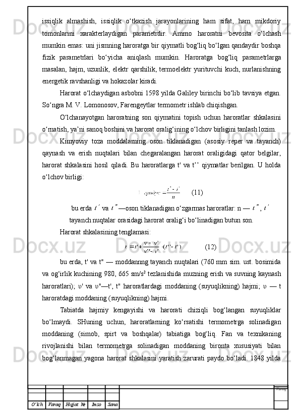 issiqlik   almashish,   issiqlik   o‘tkazish   jarayonlarining   ham   sifat,   ham   mikdoriy
tomonlarini   xarakterlaydigan   parametrdir.   Ammo   haroratni   bevosita   o‘lchash
mumkin emas: uni j is mni n g haroratga  b ir   q iymatli bog‘liq bo‘lgan qandaydir boshqa
fizik   parametrlari   bo‘yicha   aniqlash   mumkin.   Haroratga   bog‘liq   p arametrlarga
masalan,   hajm,   uzunlik,   elektr   qarshilik,   termoelektr   yurituvchi   kuch,   nurlanishning
energetik ravshanligi va hokazolar kiradi.
Harorat o‘lchaydigan asbobni 1598 yilda Galiley birinchi bo‘lib tavsiya etgan.
So‘ngra M. V. Lomonosov, Farengeytlar termometr ishlab chiqishgan.
O‘ lchanayotgan   haroratning   son   qiymatini   topish   uchun   haroratlar   shkalasini
o‘rnatish, ya’ni sanoq boshini va harorat oralig‘ining o‘lchov birligini tanlash lozim.
K imyoviy   toza   moddalarning   oson   tiklanadigan   (asosiy   reper   va   tayanch)
q aynash   va   erish   nuqtalari   bilan   chegaralangan   harorat   oraligidagi   qator   belgilar,
harorat   shkalasini   h osil   qiladi.   Bu   haroratlarga   t'   va   t’’   qiymatlar   berilgan.   U   holda
o‘lchov birligi :
      (11)
bu erda   va  —oson tiklanadigan o‘zgarmas haroratlar: n —  , 
tayanch nuqtalar orasidagi harorat oralig‘i bo‘linadigan butun son.
Harorat shkalasining tenglamasi:
             (12)
bu erda, t' va t" — moddannng tayanch nuqtalari (760 mm sim. ust. bosimida
va og‘irlik kuchining 980, 665 sm/s 2
  tezlanishida muzning erish va suvning kaynash
haroratlari);   υ '   va   υ "—t',   t"   haroratlardagi   moddaning   (suyuqlikning)   hajmi;   υ   —   t
haroratdagi moddaning (suyuqlikning) hajmi.
Tabiatda   hajmiy   kengayishi   va   harorati   chiziqli   bog‘langan   suyuqliklar
bo‘lmaydi.   SHuning   uchun,   haroratlarning   ko‘rsatishi   termometrga   solinadigan
moddaning   (simob,   spirt   va   boshqalar)   tabiatiga   bog‘liq.   Fan   va   texnikaning
rivojlanishi   bilan   termometrga   solinadigan   moddaning   bironta   xususiyati   bilan
bog‘lanmagan   yagona  harorat  shkalasini   yaratish   zarurati  paydo  bo‘ladi.  1848  yilda
Varoq
O ’ lch Varaq Hujjat   № Imzo Sana