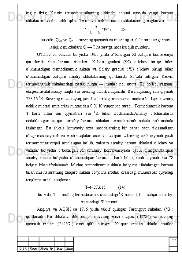 ingliz   fizigi   Kelvin   termodinamikaning   ikkinchi   qonuni   asosida   yangi   harorat
shkalasini tuzishni taklif qildi.  Termodinamik haroratlar shkalasining tenglamasi:
bu erda, Q
100  va Q
0  — suvning qaynash va muzning erish haroratlariga mos
issiqlik mikdorlari; Q — T haroratga mos issiqlik mikdori.
O‘lchov   va   vaznlar   bo‘yicha   1960   yilda   o‘tkazilgan   XI   xalqaro   konfereniya
qarorlarida   ikki   harorat   shkalasi:   Kelvin   gradusi   ( 0
K)   o‘lchov   birligi   bilan
o‘lchanadigan   termodinamik   shkala   va   Selsiy   gradusi   (°S)   o‘lchov   birligi   bilan
o‘lchanadigan   xalqaro   amaliy   shkalalarning   qo‘llanishi   ko‘zda   tutilgan.   Kelvin
termodinamik   shkalasidagi   pastki   nuqta   —   mutlaq   nol   nuqta   (K)   bo‘lib,   yagona.
eksperimental asosiy nuqta esa suvning uchlik nuqtasidir. Bu nuqtaning son qiymati
273,15  0
K. Suvning muz, suyuq, gaz fazalaridagi muvozanat nuqtasi bo‘lgan suvning
uchlik nuqtasi muz erish nuqtasidan 0,01 K yuqoriroq turadi. Termodinamik harorat
T   harfi   bilan   son   qiymatlari   esa   0
K   bilan   ifodalanadi.Amaliy   o‘lchashlarda
ishlatiladigan   xalqaro   amaliy   harorat   shkalasi   termodinamik   shkala   ko‘rinishida
ishlangan.   Bu   shkala   kimyoviy   toza   moddalarning   bir   qadar   oson   tikla n adigan
o‘zgarmas   qaynash   va  erish   nuqtalari   asosida   tuzilgan.   Ularning   sonli   qiymati   gazli
termometrlar   orqali   aniqlangan   bo‘lib,   xalqaro   amaliy   harorat   shkalasi   o‘lchov   va
vaznlar   bo‘yicha   o‘tkazilgan   XI   umumiy   konferensiyada   qabul   qilingan.Xalqaro
amaliy   shkala   bo‘yicha   o‘lchanadigan   harorat   t   harfi   bilan,   sonli   qiymati   esa   °S
belgisi   bilan  ifodalanadi.   Mutlaq   termodinamik   shkala   bo‘yicha   ifodalangan   harorat
bilan shu haroratning xalqaro shkala  bo‘yicha ifodasi  orasidagi  munosabat  quyidagi
tenglama orqali aniqlanadi:
T=t+273,15            ( 14 )
bu erda, T — mutlaq termodinamik shkaladagi  0
K harorat; t — xalqaro amaliy
shkaladagi °S harorat.
Angliya   va   AQSH   da   1715   yilda   taklif   qilingan   Farengeyt   shkalasi   (°G‘)
qo‘llanadi.   Bu   shkalada   ikki   nuqta:   muzning   erish   nuqtasi   (32°G‘)   va   suvning
qaynash   niqtasi   (2 1 2°G‘)   asos   qilib   olingan.   Xalqaro   amaliy   shkala,   mutlaq
Varoq
O ’ lch Varaq Hujjat   № Imzo Sana 