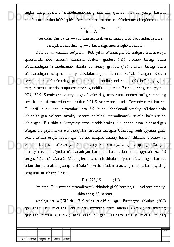ingliz   fizigi   Kelvin   termodinamikaning   ikkinchi   qonuni   asosida   yangi   harorat
shkalasini tuzishni taklif qildi.  Termodinamik haroratlar shkalasining tenglamasi:
bu erda, Q
100  va Q
0  — suvning qaynash va muzning erish haroratlariga mos
issiqlik mikdorlari; Q — T haroratga mos issiqlik mikdori.
O‘lchov   va   vaznlar   bo‘yicha   1960   yilda   o‘tkazilgan   XI   xalqaro   konfereniya
qarorlarida   ikki   harorat   shkalasi:   Kelvin   gradusi   ( 0
K)   o‘lchov   birligi   bilan
o‘lchanadigan   termodinamik   shkala   va   Selsiy   gradusi   (°S)   o‘lchov   birligi   bilan
o‘lchanadigan   xalqaro   amaliy   shkalalarning   qo‘llanishi   ko‘zda   tutilgan.   Kelvin
termodinamik   shkalasidagi   pastki   nuqta   —   mutlaq   nol   nuqta   (K)   bo‘lib,   yagona.
eksperimental asosiy nuqta esa suvning uchlik nuqtasidir. Bu nuqtaning son qiymati
273,15  0
K. Suvning muz, suyuq, gaz fazalaridagi muvozanat nuqtasi bo‘lgan suvning
uchlik nuqtasi muz erish nuqtasidan 0,01 K yuqoriroq turadi. Termodinamik harorat
T   harfi   bilan   son   qiymatlari   esa   0
K   bilan   ifodalanadi.Amaliy   o‘lchashlarda
ishlatiladigan   xalqaro   amaliy   harorat   shkalasi   termodinamik   shkala   ko‘rinishida
ishlangan.   Bu   shkala   kimyoviy   toza   moddalarning   bir   qadar   oson   tikla n adigan
o‘zgarmas   qaynash   va  erish   nuqtalari   asosida   tuzilgan.   Ularning   sonli   qiymati   gazli
termometrlar   orqali   aniqlangan   bo‘lib,   xalqaro   amaliy   harorat   shkalasi   o‘lchov   va
vaznlar   bo‘yicha   o‘tkazilgan   XI   umumiy   konferensiyada   qabul   qilingan.Xalqaro
amaliy   shkala   bo‘yicha   o‘lchanadigan   harorat   t   harfi   bilan,   sonli   qiymati   esa   °S
belgisi   bilan  ifodalanadi.   Mutlaq   termodinamik   shkala   bo‘yicha   ifodalangan   harorat
bilan shu haroratning xalqaro shkala  bo‘yicha ifodasi  orasidagi  munosabat  quyidagi
tenglama orqali aniqlanadi:
T=t+273,15            ( 14 )
bu erda, T — mutlaq termodinamik shkaladagi  0
K harorat; t — xalqaro amaliy
shkaladagi °S harorat.
Angliya   va   AQSH   da   1715   yilda   taklif   qilingan   Farengeyt   shkalasi   (°G‘)
qo‘llanadi.   Bu   shkalada   ikki   nuqta:   muzning   erish   nuqtasi   (32°G‘)   va   suvning
qaynash   niqtasi   (2 1 2°G‘)   asos   qilib   olingan.   Xalqaro   amaliy   shkala,   mutlaq
Varoq
O ’ lch Varaq Hujjat   № Imzo Sana