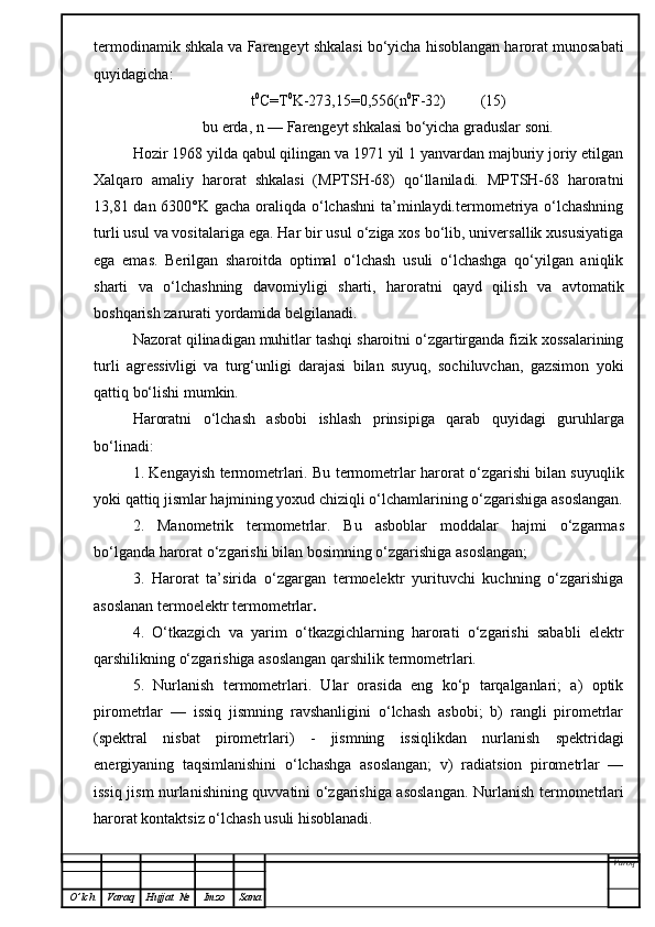 termodinamik shkala va Farengeyt shkalasi bo‘yicha hisoblangan harorat munosabati
quyidagicha:
t 0
C=T 0
K-273,15=0, 5 56(n 0
F-32)         (15)
bu erda, n — Farengeyt shkalasi bo‘yicha graduslar soni .
Hozir 1968 yilda qabul qilingan va 1971 yil 1 yanvardan majburiy joriy etilgan
Xalqaro   amaliy   harorat   shkalasi   (MPTSH-68)   qo‘llaniladi.   MPTSH-68   haroratni
13,81 dan 6300°K gacha oraliqda o‘lchashni  ta’minlaydi.termometriya o‘lchashning
turli usul va vositalariga ega. Har bir usul o‘ziga xos bo‘lib, universallik xususiyatiga
ega   emas.   Berilgan   sharoitda   optimal   o‘lchash   usuli   o‘lchashga   qo‘yilgan   aniqlik
sharti   va   o‘lchashning   davomi y ligi   sharti,   haroratni   qayd   qilish   va   avtomatik
boshqarish zarurati yordamida belgilanadi.
Nazorat qilinadigan muhitlar tashqi sharoitni o‘zgartirganda fizik xossalarining
turli   agressivligi   va   turg‘unligi   darajasi   bilan   suyuq,   sochiluvchan,   gazsimon   yoki
qattiq bo‘lishi mumkin.
Haroratni   o‘lchash   asb o bi   ishlash   prinsipiga   qarab   q uyidagi   guru h larga
bo‘linadi:
1. Kengayish termometrlari. Bu termometrlar harorat o‘zgarishi bilan suyuqlik
yoki qattiq jismlar hajmining yoxud chiziqli o‘lchamlarining o‘zgarishiga asoslangan.
2.   Manometrik   termometrlar.   Bu   asboblar   moddalar   hajmi   o‘zgarmas
bo‘lganda harorat o‘zgarishi bilan bosimning o‘zgarishiga asoslangan;
3.   Harorat   ta’sirida   o‘zgargan   termoelektr   yurituvchi   kuchning   o‘zgarishiga
asoslanan termoelektr termometrlar .
4.   O‘ tkazgich   va   yarim   o‘tkazgichlarning   harorati   o‘zgarishi   sababli   elektr
qarshilikning o‘zgarishiga asoslangan qarshilik termometrlari.
5.   Nurlanish   termometrlari.   Ular   orasida   eng   ko‘p   tarqalganlari;   a)   optik
pirometrlar   —   issiq   jismning   ravshanligini   o‘lchash   asbobi;   b)   rangli   pirometrlar
(spektral   nisbat   pirometrlari)   -   jismning   issiqlikdan   nurlanish   spektridagi
energiyaning   taqsimlanishini   o‘lchashga   asoslangan;   v)   radiatsion   pirometrlar   —
issiq jism nurlanishining quvvatini o‘zgarishiga asoslangan.   Nurlanish termometrlari
harorat kontaktsiz o‘lchash usuli hisoblanadi.
Varoq
O ’ lch Varaq Hujjat   № Imzo Sana 