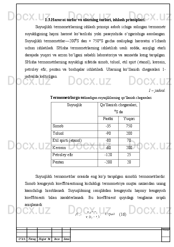 1.3.Harorat turlar va ularning turlari, ishlash prinsiplari.
Suyuqlikli   termometrlarning   ishlash   prinsipi   asbob   ichiga   solingan   termometr
suyukligining   hajmi   harorat   ko‘tarilishi   yoki   pasayishida   o‘zgarishiga   asoslangan.
Suyuqlikli   termometrlar—200 0
S   dan   +   750°S   gacha   oraliqdagi   haroratni   o‘lchash
uchun   ishlatiladi.   SHisha   termometrlarning   ishlatilish   usuli   sodda,   aniqligi   etarli
darajada   yuqori   va   arzon   bo‘lgani   sababli   laboratoriya   va   sanoatda   keng   tarqalgan.
SHisha termometrlarning suyukligi sifatida simob, toluol, etil spirt (etanol), kerosin,
petroley   efir,   pentan   va   boshqalar   ishlatiladi.   Ularning   ko‘llanish   chegaralari   1-
jadvalda keltirilgan.
1 – jadval.
 Termometrlarga so linadigan suyuqliklarning qo‘llanish chegaralari
Suyuqlik Qo‘llanish chegaralari,
0
S da
Pastki Yuqori
Simob -35 750
Toluol -90 200
Etil spirti (etanol) -80 70
Kerosin -60 200
Petroley efir -120 25
Pentan -200 20
Suyuqlikli   termometrlar   orasida   eng   ko‘p   tarqalga n   simobli   termometrlardir.
Simob   kengayish   koeffitsientining   kichikligi   termometriya   nuqtai   nazaridan   uning
kamchiligi   hisoblanadi.   Suyuqlikning   issiqlikdan   kengayishi   hajmiy   kengayish
koeffitsienti   bilan   xarakterlanadi.   Bu   koeffitsient   quyidagi   tenglama   orqali
an iqlanadi:
    (16)
Varoq
O ’ lch Varaq Hujjat   № Imzo Sana