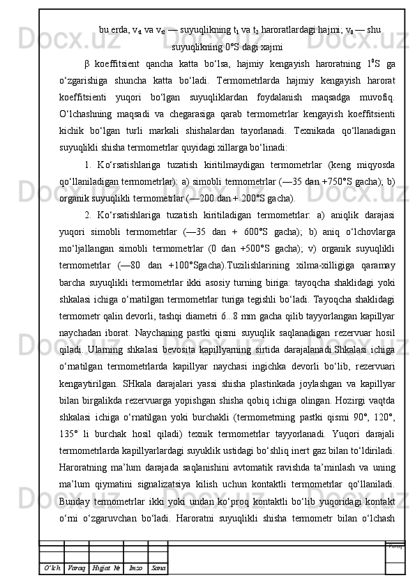 bu erda, v
t1  va v
t2  — suyu q likning t
1   va  t
2  haroratlardagi hajmi; v
0  — shu
su yuq lik ni ng 0°S dagi xajmi
β   koeffitsient   qancha   katta   bo‘lsa,   hajmiy   kengayish   haroratning   1 0
S   ga
o‘zgarishiga   shuncha   katta   bo‘ladi.   Termometrlarda   hajmiy   kengayish   harorat
koeffitsienti   yuqori   bo‘lgan   suyuqliklardan   foydalanish   maqsadga   muvofiq.
O‘lchashning   maqsadi   va   chegarasiga   qarab   termometrlar   kengayish   koeffitsienti
kichik   bo‘lgan   turli   markali   shishalardan   tayorlanadi.   Texnikada   qo‘llanadigan
suyuqlikli shisha termometrlar quyidagi xillarga bo‘linadi:
1.   Ko‘rsatishlariga   tuzatish   kiritilmaydigan   termometrlar   (keng   miqyosda
qo‘llaniladigan termometrlar): a) simobli termometrlar (—35 dan +750°S gacha); b)
organik suyuqlikli termometrlar (—200 dan + 200°S gacha).
2.   Ko‘rsatishlariga   tuzatish   kiritiladigan   termometrlar:   a)   aniqlik   darajasi
yuqori   simobli   termometrlar   (—35   dan   +   600°S   gacha);   b)   aniq   o‘lchovlarga
mo‘ljallangan   simobli   termometrlar   (0   dan   +500°S   gacha);   v)   organik   suyuqlikli
termometrlar   (—80   dan   +100°Sgacha).Tuzilishlarining   xilma-xilligiga   qaramay
barcha   suyuqlikli   termometrlar   ikki   asosiy   turning   biriga:   tayoqcha   shaklidagi   yoki
shkalasi  ichiga o‘rnatilgan termometrlar turiga tegishli  bo‘ladi. Tayoqcha shaklidagi
termometr qalin devorli, tashqi diametri 6...8 mm gacha qilib tayyorlangan kapillyar
naychadan   iborat.   Naychaning   pastki   qismi   suyuqlik   saqlanadigan   rezervuar   hosil
qiladi.   Ularning   shkalasi   bevosita   kapillyarning   sirtida   darajalanadi.Shkalasi   ichiga
o‘rnatilgan   termometrlarda   kapillyar   naychasi   ingichka   devorli   bo‘lib,   rezervuari
kengaytirilgan.   SHkala   darajalari   yassi   shisha   plastinkada   joylashgan   va   kapillyar
bilan   birgalikda   rezervuarga   yopishgan   shisha   qobiq   ichiga   olingan.   Hozirgi   vaqtda
shkalasi   ichiga   o‘rnatilgan   yoki   burchakli   (termometrning   pastki   qismi   90°,   120°,
135°   li   burchak   hosil   qiladi)   texnik   termometrlar   tayyorlanadi.   Yuqori   darajali
termometrlarda kapillyarlardagi suyuklik ustidagi bo‘shliq inert gaz bilan to‘ldiriladi.
Haroratning   ma’lum   darajada   saqlanishini   avtomatik   ravishda   ta’minlash   va   uning
ma’lum   qiymatini   signalizatsiya   kilish   uchun   kontaktli   termometrlar   qo‘llaniladi.
Bunday   termometrlar   ikki   yoki   undan   ko‘proq   kontaktli   bo‘lib   yuqoridagi   kontakt
o‘rni   o‘zgaruvchan   bo‘ladi.   Haroratni   suyuqlikli   shisha   termometr   bilan   o‘lchash
Varoq
O ’ lch Varaq Hujjat   № Imzo Sana 