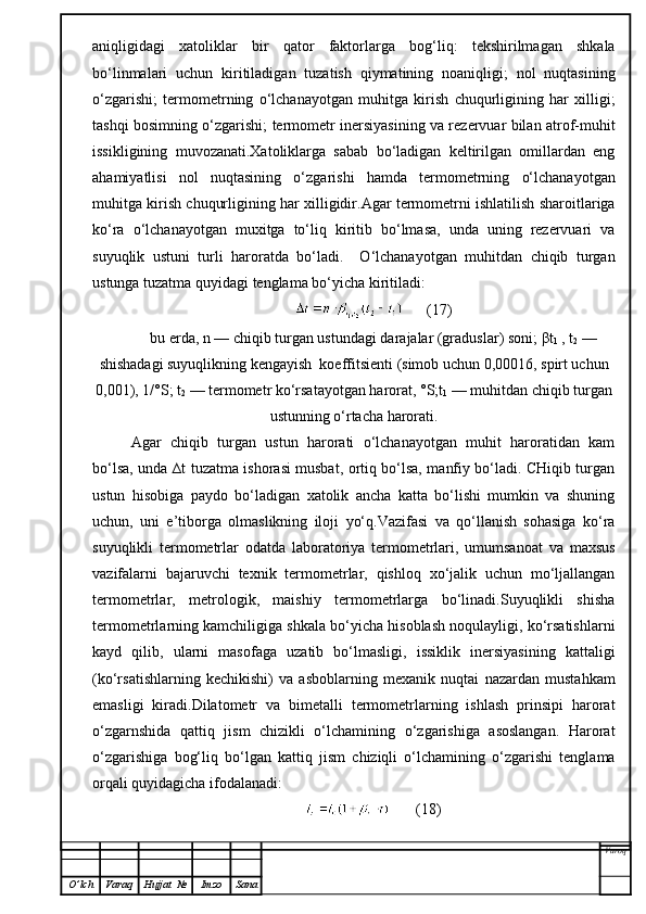 aniqligidagi   xatoliklar   bir   qator   faktorlarga   bog‘liq:   tekshirilmagan   shkala
bo‘linmalari   uchun   kiritiladigan   tuzatish   qiymatining   noaniqligi;   nol   nuqtasining
o‘zgarishi;   termometrning   o‘lchanayotgan   muhitga   kirish   chuqurligining   har   xilligi;
tashqi bosimning o‘zgarishi; termometr inersiyasining va rezervuar bilan atrof-muhit
issikligining   muvozanati.Xatoliklarga   sabab   bo‘ladigan   keltirilgan   omillardan   eng
ahamiyatlisi   nol   nuqtasining   o‘zgarishi   hamda   termometrning   o‘lchanayotgan
muhitga kirish chuqurligining har xilligidir.Agar termometrni ishlatilish sharoitlariga
ko‘ra   o‘lchanayotgan   muxitga   to‘liq   kiritib   bo‘lmasa,   unda   uning   rezervuari   va
suyuqlik   ustuni   turli   haroratda   bo‘ladi.     O‘lchanayotgan   muhitdan   chiqib   turgan
ustunga tuzatma quyidagi tenglama bo‘yicha kiritiladi:
      (17)
bu erda, n — chiqib turgan ustundagi darajalar (graduslar) soni;  β t
1  , t
2  —
shishadagi suyuqlikning kengayish  koeffitsienti (simob uchun 0,00016, spirt uchun
0,001), 1/°S; t
2  — termometr ko‘rsatayotgan harorat, °S;t
1  — muhitdan chiqib turgan
ustunning o‘rtacha harorati.
Agar   chiqib   turgan   ustun   harorati   o‘lchanayotgan   muhit   haroratidan   kam
bo‘lsa, unda ∆t tuzatma ishorasi musbat, ortiq bo‘lsa, manfiy bo‘ladi. CHiqib turgan
ustun   hisobiga   paydo   bo‘ladigan   xatolik   ancha   katta   bo‘lishi   mumkin   va   shuning
uchun,   uni   e’tiborga   olmaslikning   iloji   yo‘q.Vazifasi   va   qo‘llanish   sohasiga   ko‘ra
suyuqlikli   termometrlar   odatda   laboratoriya   termometrlari,   umumsanoat   va   maxsus
vazifalarni   bajaruvchi   texnik   termometrlar,   qishloq   xo‘jalik   uchun   mo‘ljallangan
termometrlar,   metrologik,   maishiy   termometrlarga   bo‘linadi.Suyuqlikli   shisha
termometrlarning kamchiligiga shkala bo‘yicha hisoblash noqulayligi, ko‘rsatishlarni
kayd   qilib,   ularni   masofaga   uzatib   bo‘lmasligi,   issiklik   inersiyasining   kattaligi
(ko‘rsatishlarning   kechikishi)   va   asboblarning   mexanik   nuqtai   nazardan   mustahkam
emasligi   kiradi.Dilatometr   va   bimetalli   termometrlarning   ishlash   prinsipi   harorat
o‘zgarnshida   qattiq   jism   chizikli   o‘lchamining   o‘zgarishiga   asoslangan.   Harorat
o‘zgarishiga   bog‘liq   bo‘lgan   kattiq   jism   chiziqli   o‘lchamining   o‘zgarishi   tenglama
orqali quyidagicha ifodalanadi:
       (18)
Varoq
O ’ lch Varaq Hujjat   № Imzo Sana 