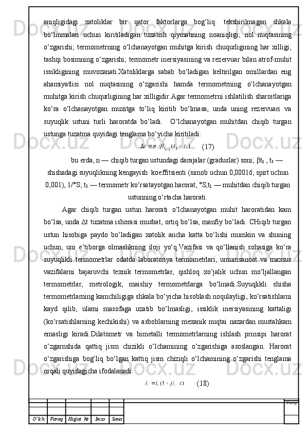 aniqligidagi   xatoliklar   bir   qator   faktorlarga   bog‘liq:   tekshirilmagan   shkala
bo‘linmalari   uchun   kiritiladigan   tuzatish   qiymatining   noaniqligi;   nol   nuqtasining
o‘zgarishi;   termometrning   o‘lchanayotgan   muhitga   kirish   chuqurligining   har   xilligi;
tashqi bosimning o‘zgarishi; termometr inersiyasining va rezervuar bilan atrof-muhit
issikligining   muvozanati.Xatoliklarga   sabab   bo‘ladigan   keltirilgan   omillardan   eng
ahamiyatlisi   nol   nuqtasining   o‘zgarishi   hamda   termometrning   o‘lchanayotgan
muhitga kirish chuqurligining har xilligidir.Agar termometrni ishlatilish sharoitlariga
ko‘ra   o‘lchanayotgan   muxitga   to‘liq   kiritib   bo‘lmasa,   unda   uning   rezervuari   va
suyuqlik   ustuni   turli   haroratda   bo‘ladi.     O‘lchanayotgan   muhitdan   chiqib   turgan
ustunga tuzatma quyidagi tenglama bo‘yicha kiritiladi:
      (17)
bu erda, n — chiqib turgan ustundagi darajalar (graduslar) soni;  β t
1  , t
2  —
shishadagi suyuqlikning kengayish  koeffitsienti (simob uchun 0,00016, spirt uchun
0,001), 1/°S; t
2  — termometr ko‘rsatayotgan harorat, °S;t
1  — muhitdan chiqib turgan
ustunning o‘rtacha harorati.
Agar   chiqib   turgan   ustun   harorati   o‘lchanayotgan   muhit   haroratidan   kam
bo‘lsa, unda ∆t tuzatma ishorasi musbat, ortiq bo‘lsa, manfiy bo‘ladi. CHiqib turgan
ustun   hisobiga   paydo   bo‘ladigan   xatolik   ancha   katta   bo‘lishi   mumkin   va   shuning
uchun,   uni   e’tiborga   olmaslikning   iloji   yo‘q.Vazifasi   va   qo‘llanish   sohasiga   ko‘ra
suyuqlikli   termometrlar   odatda   laboratoriya   termometrlari,   umumsanoat   va   maxsus
vazifalarni   bajaruvchi   texnik   termometrlar,   qishloq   xo‘jalik   uchun   mo‘ljallangan
termometrlar,   metrologik,   maishiy   termometrlarga   bo‘linadi.Suyuqlikli   shisha
termometrlarning kamchiligiga shkala bo‘yicha hisoblash noqulayligi, ko‘rsatishlarni
kayd   qilib,   ularni   masofaga   uzatib   bo‘lmasligi,   issiklik   inersiyasining   kattaligi
(ko‘rsatishlarning   kechikishi)   va   asboblarning   mexanik   nuqtai   nazardan   mustahkam
emasligi   kiradi.Dilatometr   va   bimetalli   termometrlarning   ishlash   prinsipi   harorat
o‘zgarnshida   qattiq   jism   chizikli   o‘lchamining   o‘zgarishiga   asoslangan.   Harorat
o‘zgarishiga   bog‘liq   bo‘lgan   kattiq   jism   chiziqli   o‘lchamining   o‘zgarishi   tenglama
orqali quyidagicha ifodalanadi:
       (18)
Varoq
O ’ lch Varaq Hujjat   № Imzo Sana