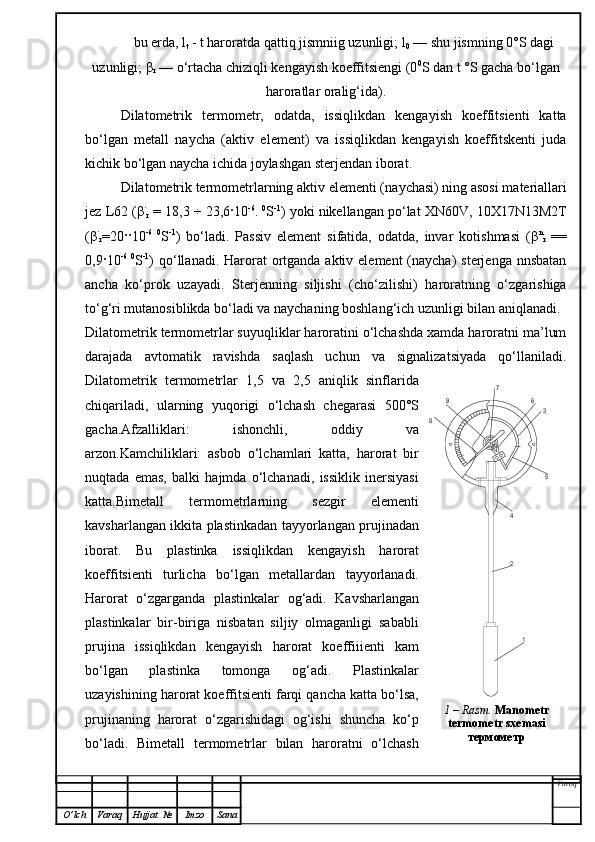 bu erda, l
t  - t haroratda qattiq jismniig uzunligi; l
0  — shu jismning 0°S dagi
uzunligi;  β
r  — o‘rtacha chiziqli kengayish koeffitsiengi (0 0
S dan t °S gacha bo‘lgan
haroratlar oralig‘ida).
Dilatometrik   termometr,   odatda,   issiqlikdan   kengayish   koeffitsienti   katta
bo‘lgan   metall   naycha   (aktiv   element)   va   issiqlikdan   kengayish   koeffitskenti   juda
kichik bo‘lgan naycha ichida joylashgan sterjendan iborat.
Dilatometrik termometrlarning aktiv elementi (na y chasi) ning asosi materiallari
jez L62 ( β ·
r   = 18,3  ÷  23,6 ·10 -6
.  0
S -1
) yoki nikellangan po‘lat XN60 V ,  10 X17N13M2T
( β ·
r =20 ·· 10 -6   0
S - 1
)   bo‘ladi.   Passiv   element   sifatida,   odatda,   invar   kotishmasi   ( β n
r   ==
0,9 · 10 -6   0
S - 1
) qo‘llanadi. Harorat  ortganda aktiv element  (naycha)  sterjenga  nnsbatan
a n cha   ko‘prok   uzayadi.   Sterjenning   siljishi   (cho‘zilishi)   haroratning   o‘zgarishiga
to‘g‘ri mutanosiblikda bo‘ladi va naychaning boshlan g‘ ich uzunligi bilan aniqlanadi.
Dilatometrik termometrlar suyuqliklar haroratini o‘lchashda xamda haroratni ma’lum
darajada   avtomatik   ravishda   saqlash   uchun   va   signalizatsiyada   qo‘llaniladi.
Dilatometrik   termometrlar   1,5   va   2,5   aniqlik   sinflarida
chiqariladi,   ularning   yuqorigi   o‘lchash   chegarasi   500°S
gacha.Afzalliklari:   ishonchli,   oddiy   va
arzon.Kamchiliklari:   asbob   o‘lchamlari   katta,   harorat   bir
nuqtada   emas,   balki   hajmda   o‘lchanadi,   issiklik   inersiyasi
katta.Bimetall   termometrlarning   sezgir   elementi
kavsharlangan ikkita plastinkadan tayyorlangan prujinadan
iborat.   Bu   plastinka   issiqlikdan   kengayish   harorat
koeffitsienti   turlicha   bo‘lgan   metallardan   tayyorlanadi.
Harorat   o‘zgarganda   plastinkalar   og‘adi .   Kavsharlangan
plastinkalar   bir-biriga   nisbatan   siljiy   olmaganligi   sababli
prujina   issiqlikdan   kengayish   harorat   koeffiiienti   kam
bo‘lgan   plastinka   tomonga   og‘adi.   Plastinkalar
uzayishining harorat koeffitsienti farqi qancha katta bo‘lsa,
prujinaning   harorat   o‘zgarishidagi   og‘ishi   shuncha   ko‘p
bo‘ladi.   Bimetall   termometrlar   bilan   haroratni   o‘lchash
Varoq
O ’ lch Varaq Hujjat   № Imzo Sana1	
2
4	
5
3	
6	
7	
9	
8 1 –  Rasm .   M anometr 
termometr sxemasi  
термометр 