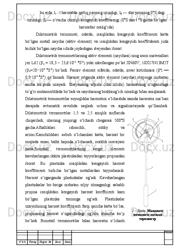 bu erda, l
t  - t haroratda qattiq jismniig uzunligi; l
0  — shu jismning 0°S dagi
uzunligi;  β
r  — o‘rtacha chiziqli kengayish koeffitsiengi (0 0
S dan t °S gacha bo‘lgan
haroratlar oralig‘ida).
Dilatometrik   termometr,   odatda,   issiqlikdan   kengayish   koeffitsienti   katta
bo‘lgan   metall   naycha   (aktiv   element)   va   issiqlikdan   kengayish   koeffitskenti   juda
kichik bo‘lgan naycha ichida joylashgan sterjendan iborat.
Dilatometrik termometrlarning aktiv elementi (na y chasi) ning asosi materiallari
jez L62 ( β ·
r   = 18,3  ÷  23,6 ·10 -6
.  0
S -1
) yoki nikellangan po‘lat XN60 V ,  10 X17N13M2T
( β ·
r =20 ·· 10 -6   0
S - 1
)   bo‘ladi.   Passiv   element   sifatida,   odatda,   invar   kotishmasi   ( β n
r   ==
0,9 · 10 -6   0
S - 1
) qo‘llanadi. Harorat  ortganda aktiv element  (naycha)  sterjenga  nnsbatan
a n cha   ko‘prok   uzayadi.   Sterjenning   siljishi   (cho‘zilishi)   haroratning   o‘zgarishiga
to‘g‘ri mutanosiblikda bo‘ladi va naychaning boshlan g‘ ich uzunligi bilan aniqlanadi.
Dilatometrik termometrlar suyuqliklar haroratini o‘lchashda xamda haroratni ma’lum
darajada   avtomatik   ravishda   saqlash   uchun   va   signalizatsiyada   qo‘llaniladi.
Dilatometrik   termometrlar   1,5   va   2,5   aniqlik   sinflarida
chiqariladi,   ularning   yuqorigi   o‘lchash   chegarasi   500°S
gacha.Afzalliklari:   ishonchli,   oddiy   va
arzon.Kamchiliklari:   asbob   o‘lchamlari   katta,   harorat   bir
nuqtada   emas,   balki   hajmda   o‘lchanadi,   issiklik   inersiyasi
katta.Bimetall   termometrlarning   sezgir   elementi
kavsharlangan ikkita plastinkadan tayyorlangan prujinadan
iborat.   Bu   plastinka   issiqlikdan   kengayish   harorat
koeffitsienti   turlicha   bo‘lgan   metallardan   tayyorlanadi.
Harorat   o‘zgarganda   plastinkalar   og‘adi .   Kavsharlangan
plastinkalar   bir-biriga   nisbatan   siljiy   olmaganligi   sababli
prujina   issiqlikdan   kengayish   harorat   koeffiiienti   kam
bo‘lgan   plastinka   tomonga   og‘adi.   Plastinkalar
uzayishining harorat koeffitsienti farqi qancha katta bo‘lsa,
prujinaning   harorat   o‘zgarishidagi   og‘ishi   shuncha   ko‘p
bo‘ladi.   Bimetall   termometrlar   bilan   haroratni   o‘lchash
Varoq
O ’ lch Varaq Hujjat   № Imzo Sana1	
2
4	
5
3	
6	
7	
9	
8 1 –  Rasm .   M anometr 
termometr sxemasi  
термометр