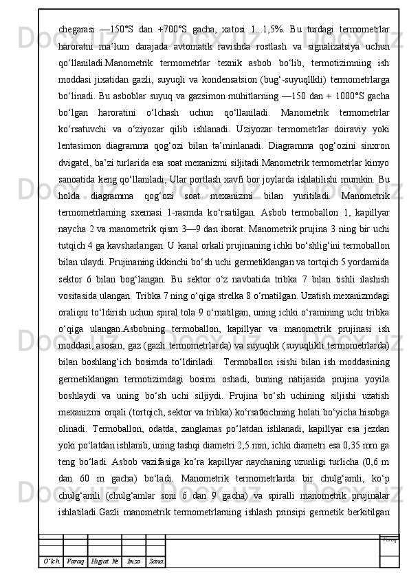 chegarasi   —150°S   dan   +700°S   gacha,   xatosi   1 ...1,5%.   Bu   turdagi   termometrlar
haroratni   ma’lum   darajada   avtomatik   ravishda   rostlash   va   signalizatsiya   uchun
qo‘llaniladi.Manometrik   termometrlar   texnik   asbob   bo‘lib,   termotizimning   ish
moddasi   jixatidan   gazli,   suyuqli   va   kondensatsion   (bug‘-suyuqllkli)   termometrlarga
bo‘linadi. Bu  asboblar  suyuq  va gazsimon muhitlarning   —150 dan   +   1000°S gacha
bo‘lgan   haroratini   o‘lchash   uchun   qo‘llaniladi.   Manometrik   termometrlar
ko‘rsatuvchi   va   o‘ziyozar   qilib   ishlanadi.   Uziyozar   termometrlar   doiraviy   yoki
lentasimon   diagramma   qog‘ozi   bilan   ta’minlanadi.   Diagramma   qog‘ozini   sinxron
dvigatel, ba’zi turlarida esa soat mexanizmi siljitadi.Manometrik termometrlar kimyo
sanoatida keng qo‘llaniladi, Ular portlash xavfi bor joylar d a ishlatilishi mumkin. Bu
holda   d iagramma   qog‘ozi   soat   mexanizmi   bilan   yuritiladi.   Manometrik
termometrlarning   sxemasi   1-rasmda   k o‘ rsatilgan.   Asbob   termoballon   1,   kapillyar
naycha 2 va manometrik qism  3—9 dan iborat. Manometrik prujina 3   ning bir  uchi
tutqich 4 ga kavsharlangan. U   ka na l orkali prujinaning ichki  bo‘shli g‘ini termoballon
bilan   ulaydi. Prujinaning ikkinchi bo‘sh uchi germetiklangan va tortqich 5 yordamida
sektor   6   bilan   bog‘langan.   Bu   sektor   o‘z   navbatida   tribka   7   bilan   tishli   ilashish
vositasida ulangan. Tribka 7 ning o‘qiga strelka 8 o‘rnatilga n . Uzatish mexanizmdagi
oraliqni to‘ldirish uchun spiral tola 9 o‘rnatilgan, uning ichki o‘ramining uchi tribka
o‘qiga   ulangan.Asbob ning   termoballon,   kapillyar   va   manometr i k   prujina si   ish
moddasi, asosan, gaz (gazli termometrlarda) va suyuqlik   (suyuqlikli termometrlarda)
bilan   boshlang‘ich   bosimda   to‘ldiriladi.     Termoballon   isishi   bilan   ish   moddasining
germetiklangan   termotizimdagi   bosimi   oshadi,   buning   natijasida   prujina   yoyila
boshlaydi   va   uning   bo‘sh   uchi   siljiydi.   Prujina   bo‘sh   uchining   siljishi   uzatish
mexanizmi orqali (tortqich, sektor va tribka) ko‘rsatkichning holati bo‘yicha hisobga
olinadi.   Termoballon,   odatda,   zanglamas   po‘latdan   ishlanadi,   kapillyar   esa   jezdan
yoki po‘latdan ishlanib, uning tashqi diametri 2,5 mm, ichki diametri esa 0,35 mm ga
teng   bo‘ladi.   Asbob   vazifasiga   ko‘ra   kapillyar   naychaning   uzunligi   turlicha   (0,6   m
dan   60   m   gacha)   bo‘ladi.   Manometrik   termometrlarda   bir   chulg‘amli,   ko‘p
chulg‘amli   (chulg‘amlar   soni   6   dan   9   gacha)   va   spiralli   manometrik   prujinalar
ishlatiladi.Gazli   manometrik   termometrlarning   ishlash   prinsipi   germetik   berkitilgan
Varoq
O ’ lch Varaq Hujjat   № Imzo Sana 