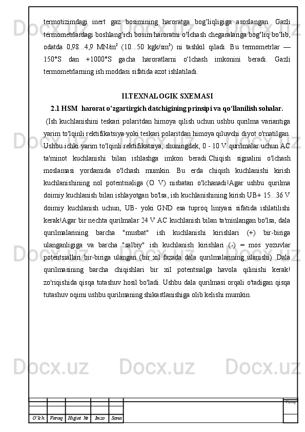 termotizimdagi   inert   gaz   bosimining   haroratga   bog‘liqligiga   asoslangan.   Gazli
termometrlardagi boshlang‘ich bosim haroratni o‘lchash chegaralariga bog‘liq bo‘lib,
odatda   0,98...4,9   MN/m 2
  (10...50   kgk/sm 2
)   ni   tashkil   qiladi.   Bu   termometrlar   —
150°S   dan   +1000°S   gacha   haroratlarni   o‘lchash   imkonini   beradi.   Gazli
termometrlarning ish moddasi sifatida azot ishlatiladi.
II.TEXNALOGIK SXEMASI
2.1   HSM  harorat o’zgartirgich datchigining   prinsipi va qo‘llanilish sohalar.
  (Ish   kuchlanishini   teskari   polaritdan   himoya  qilish   uchun   ushbu   qurilma   variantiga
yarim to'lqinli rektifikatsiya yoki teskari polaritdan himoya qiluvchi diyot o'rnatilgan.
Ushbu ichki yarim to'lqinli rektifikatsiya, shuningdek, 0 - 10 V qurilmalar uchun AC
ta'minot   kuchlanishi   bilan   ishlashga   imkon   beradi.Chiqish   signalini   o'lchash
moslamasi   yordamida   o'lchash   mumkin.   Bu   erda   chiqish   kuchlanishi   kirish
kuchlanishining   nol   potentsialiga   (O   V)   nisbatan   o'lchanadi!Agar   ushbu   qurilma
doimiy kuchlanish bilan ishlayotgan bo'lsa, ish kuchlanishining kirish UB+ 15...36 V
doimiy   kuchlanish   uchun,   UB-   yoki   GND   esa   tuproq   liniyasi   sifatida   ishlatilishi
kerak!Agar bir nechta qurilmalar 24 V AC kuchlanish bilan ta'minlangan bo'lsa, dala
qurilmalarining   barcha   "musbat"   ish   kuchlanishi   kirishlari   (+)   bir-biriga
ulanganligiga   va   barcha   "salbiy"   ish   kuchlanish   kirishlari   (-)   =   mos   yozuvlar
potentsiallari   bir-biriga   ulangan   (bir   xil   fazada   dala   qurilmalarining   ulanishi).   Dala
qurilmasining   barcha   chiqishlari   bir   xil   potentsialga   havola   qilinishi   kerak!
zo'riqishida qisqa tutashuv hosil bo'ladi. Ushbu dala qurilmasi orqali o'tadigan qisqa
tutashuv oqimi ushbu qurilmaning shikastlanishiga olib kelishi mumkin.  
Varoq
O ’ lch Varaq Hujjat   № Imzo Sana 