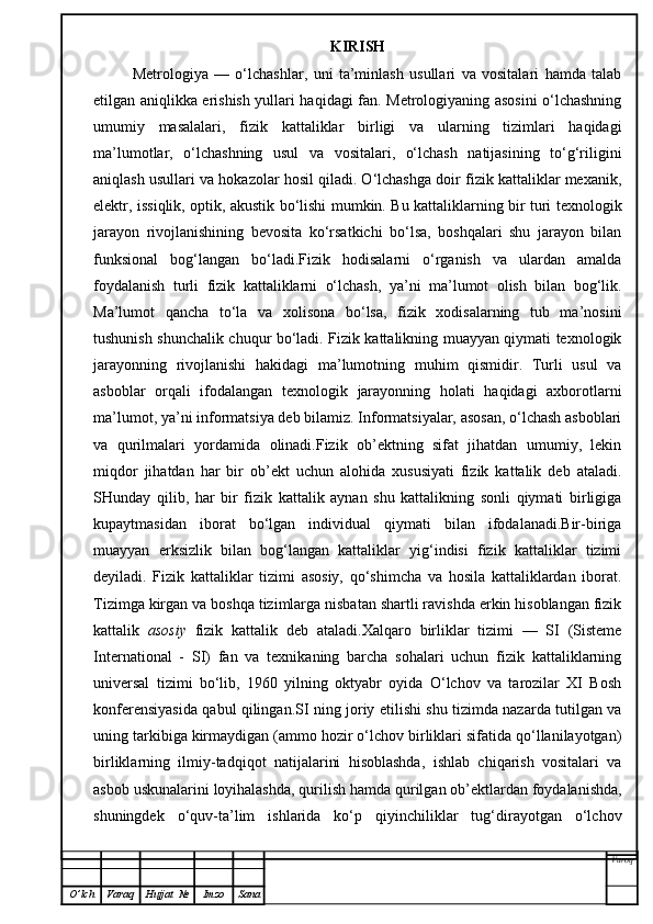 KIRISH
Metrologiya   —   o‘lchashlar,   uni   ta’minlash   usullari   va   vositalari   hamda   talab
etilgan aniqlikka erishish yullari haqidagi fan. Metrologiyaning asosini o‘lchashning
umumiy   masalalari,   fizik   kattaliklar   birligi   va   ularning   tizimlari   haqidagi
ma’lumotlar,   o‘lchashning   usul   va   vositalari,   o‘lchash   natijasining   to‘g‘riligini
aniqlash usullari va hokazolar hosil qiladi. O‘lchashga doir fizik kattaliklar mexanik,
elektr, issiqlik, optik, akustik bo‘lishi mumkin. Bu kattaliklarning bir turi texnologik
jarayon   rivojlanishining   bevosita   ko‘rsatkichi   bo‘lsa,   boshqalari   shu   jarayon   bilan
funksional   bog‘langan   bo‘ladi.Fizik   hodisalarni   o‘rganish   va   ulardan   amalda
foydalanish   turli   fizik   kattaliklarni   o‘lchash,   ya’ni   ma’lumot   olish   bilan   bog‘lik.
Ma’lumot   qancha   to‘la   va   xolisona   bo‘lsa,   fizik   xodisalarning   tub   ma’nosini
tushunish shunchalik chuqur bo‘ladi. Fizik kattalikning muayyan qiymati texnologik
jarayonning   rivojlanishi   hakidagi   ma’lumotning   muhim   qismidir.   Turli   usul   va
asboblar   orqali   ifodalangan   texnologik   jarayonning   holati   haqidagi   axborotlarni
ma’lumot, ya’ni informatsiya deb bilamiz. Informatsiyalar, asosan, o‘lchash asboblari
va   qurilmalari   yordamida   olinadi.Fizik   ob’ektning   sifat   jihatdan   umumiy,   lekin
miqdor   jihatdan   har   bir   ob’ekt   uchun   alohida   xususiyati   fizik   kattalik   deb   ataladi.
SHunday   qilib,   har   bir   fizik   kattalik   aynan   shu   kattalikning   sonli   qiymati   birligiga
kupaytmasidan   iborat   bo‘lgan   individual   qiymati   bilan   ifodalanadi.Bir-biriga
muayyan   erksizlik   bilan   bog‘langan   kattaliklar   yig‘indisi   fizik   kattaliklar   tizimi
deyiladi.   Fizik   kattaliklar   tizimi   asosiy,   qo‘shimcha   va   hosila   kattaliklardan   iborat.
Tizimga kirgan va boshqa tizimlarga nisbatan shartli ravishda erkin hisoblangan fizik
kattalik   asosiy   fizik   kattalik   deb   ataladi.Xalqaro   birliklar   tizimi   —   SI   (Sisteme
International   -   SI)   fan   va   texnikaning   barcha   sohalari   uchun   fizik   kattaliklarning
universal   tizimi   bo‘lib,   1960   yilning   oktyabr   oyida   O‘lchov   va   tarozilar   XI   Bosh
konferensiyasida qabul qilingan.SI ning joriy etilishi shu tizimda nazarda tutilgan va
uning tarkibiga kirmaydigan (ammo hozir o‘lchov birliklari sifatida qo‘llanilayotgan)
birliklarning   ilmiy-tadqiqot   natijalarini   hisoblashda,   ishlab   chiqarish   vositalari   va
asbob uskunalarini loyihalashda, qurilish hamda qurilgan ob’ektlardan foydalanishda,
shuningdek   o‘quv-ta’lim   ishlarida   ko‘p   qiyinchiliklar   tug‘dirayotgan   o‘lchov
Varoq
O ’ lch Varaq Hujjat   № Imzo Sana