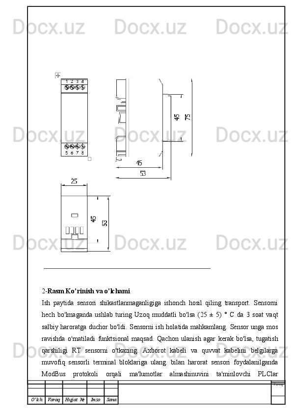 2- Rasm Ko’rinish va o’lchami   
Ish   paytida   sensori   shikastlanmaganligiga   ishonch   hosil   qiling   transport.   Sensorni
hech   bo'lmaganda   ushlab   turing   Uzoq   muddatli   bo'lsa   (25   ±   5)   °   C   da   3   soat   vaqt
salbiy haroratga duchor bo'ldi. Sensorni ish holatida mahkamlang. Sensor  unga mos
ravishda   o'rnatiladi   funktsional   maqsad.   Qachon   ulanish   agar   kerak   bo'lsa,   tugatish
qarshiligi   RT   sensorni   o'tkazing.   Axborot   kabeli   va   quvvat   kabelini   belgilarga
muvofiq   sensorli   terminal   bloklariga   ulang.   bilan   harorat   sensori   foydalanilganda
ModBus   protokoli   orqali   ma'lumotlar   almashinuvini   ta'minlovchi   PLClar
Varoq
O ’ lch Varaq Hujjat   № Imzo Sana 