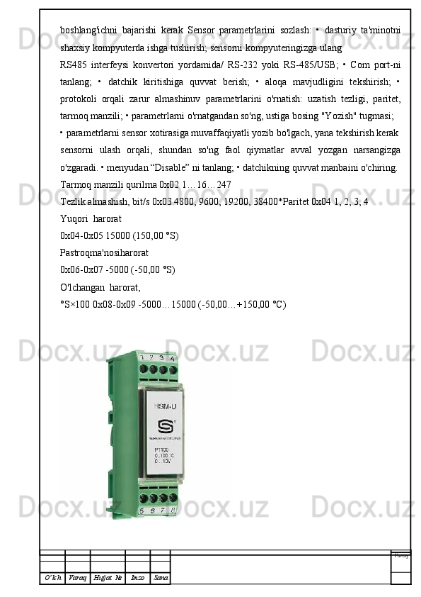 boshlang'ichni   bajarishi   kerak   Sensor   parametrlarini   sozlash:   •   dasturiy   ta'minotni
shaxsiy kompyuterda ishga tushirish; sensorni kompyuteringizga ulang
RS485   interfeysi   konvertori   yordamida/   RS-232   yoki   RS-485/USB;   •   Com   port-ni
tanlang;   •   datchik   kiritishiga   quvvat   berish;   •   aloqa   mavjudligini   tekshirish;   •
protokoli   orqali   zarur   almashinuv   parametrlarini   o'rnatish:   uzatish   tezligi,   paritet,
tarmoq manzili; • parametrlarni o'rnatgandan so'ng, ustiga bosing "Yozish" tugmasi;
• parametrlarni sensor xotirasiga muvaffaqiyatli yozib bo'lgach, yana tekshirish kerak
sensorni   ulash   orqali,   shundan   so'ng   faol   qiymatlar   avval   yozgan   narsangizga
o'zgaradi. • menyudan “Disable” ni tanlang; • datchikning quvvat manbaini o'chiring.
Tarmoq manzili qurilma 0x02 1…16…247
Tezlik almashish, bit/s 0x03 4800, 9600, 19200, 38400*Paritet 0x04 1, 2, 3, 4
Yuqori  harorat
0x04-0x05 15000 (150,00 °S)
Pastroqma'nosiharorat
0x06-0x07 -5000 (-50,00 °S)
O'lchangan  harorat,
°S×100 0x08-0x09 -5000…15000 (-50,00…+150,00 °C)
Varoq
O ’ lch Varaq Hujjat   № Imzo Sana 