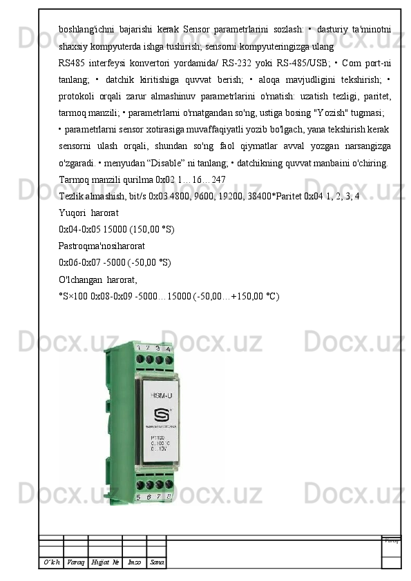 boshlang'ichni   bajarishi   kerak   Sensor   parametrlarini   sozlash:   •   dasturiy   ta'minotni
shaxsiy kompyuterda ishga tushirish; sensorni kompyuteringizga ulang
RS485   interfeysi   konvertori   yordamida/   RS-232   yoki   RS-485/USB;   •   Com   port-ni
tanlang;   •   datchik   kiritishiga   quvvat   berish;   •   aloqa   mavjudligini   tekshirish;   •
protokoli   orqali   zarur   almashinuv   parametrlarini   o'rnatish:   uzatish   tezligi,   paritet,
tarmoq manzili; • parametrlarni o'rnatgandan so'ng, ustiga bosing "Yozish" tugmasi;
• parametrlarni sensor xotirasiga muvaffaqiyatli yozib bo'lgach, yana tekshirish kerak
sensorni   ulash   orqali,   shundan   so'ng   faol   qiymatlar   avval   yozgan   narsangizga
o'zgaradi. • menyudan “Disable” ni tanlang; • datchikning quvvat manbaini o'chiring.
Tarmoq manzili qurilma 0x02 1…16…247
Tezlik almashish, bit/s 0x03 4800, 9600, 19200, 38400*Paritet 0x04 1, 2, 3, 4
Yuqori  harorat
0x04-0x05 15000 (150,00 °S)
Pastroqma'nosiharorat
0x06-0x07 -5000 (-50,00 °S)
O'lchangan  harorat,
°S×100 0x08-0x09 -5000…15000 (-50,00…+150,00 °C)
Varoq
O ’ lch Varaq Hujjat   № Imzo Sana