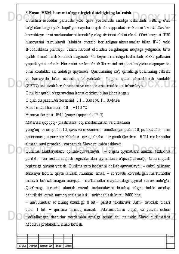 3- Rasm   HSM  harorat o’zgartirgich datchigining  ko’rnish.
O'rnatish   asboblar   panelida   yoki   qavs   yordamida   amalga   oshiriladi.   Fitting   o'rni
to'g'ridan-to'g'ri yoki kapillyar naycha orqali chiziqqa ulash imkonini beradi. Xavfsiz
kronshteyn o'rni sozlamalarini tasodifiy o'zgartirishni oldini oladi. O'rni korpusi IP30
himoyasini   ta'minlaydi   (alohida   etkazib   beriladigan   aksessuarlar   bilan   IP42   yoki
IP55).Ishlash   printsipi:   Tizim   harorat   oldindan   belgilangan   nuqtaga   yetganda,   bitta
qutbli almashtirish kontakti o'zgaradi. Va keyin o'rni ishga tushiriladi, elektr pallasini
yopadi yoki  ochadi. Haroratni sozlanishi  differentsial  miqdori  bo'yicha o'zgarganda,
o'rni kontaktni asl holatiga qaytaradi. Qurilmaning ko'p qirraliligi bosimning oshishi
va   kamayishi   bilan   ishlash   qobiliyatidadir.   Yagona   qutbli   almashtirish   kontakti
(SPTD) tez javob berish vaqtini va uzoq xizmat muddatini ta'minlaydi.
O'rni bir qutbli o'zgaruvchan kontakt tizimi bilan jihozlangan
O'qish diapazoni/differensial: 0,1…0,6(1)/0,1…0,4MPa
Atrof-muhit harorati: -10… +110 °C
Himoya darajasi: IP40 (yuqori qopqoqli IP42)
Material: qopqoq - plastmassa, oq; moslashtirish va birlashma
yong'oq - xrom po'lat 10; qavs va mexanizm - anodlangan po'lat 10; pufakchalar - mis
qotishmasi;   alyuminiy   shkalasi,   qora;   shisha   -   organik.Qurilma     RTU   ma'lumotlar
almashinuvi protokoli yordamida Slave rejimida ishlaydi.
Qurilma   funktsiyalarni   qo'llab-quvvatlaydi       –   o‘qish   qiymatlari:   manzil,   tezlik   va
paritet;  - bir nechta saqlash registrlaridan qiymatlarni o'qish (harorat);– bitta saqlash
registriga qiymat yozish. Qurilma xato kodlarini qo'llab-quvvatlaydi: – qabul qilingan
funksiya   kodini   qayta   ishlash   mumkin   emas;   –   so‘rovda   ko‘rsatilgan   ma’lumotlar
manzili   ko‘rsatilmagan   mavjud;   -   ma'lumotlar   maydonidagi   qiymat   so'rov   noto'g'ri.
Qurilmaga   birinchi   ulanish   zavod   sozlamalarini   hisobga   olgan   holda   amalga
oshirilishi kerak. tarmoq sozlamalari:− ayirboshlash kursi: 9600 bps;
−   ma’lumotlar   so‘zining   uzunligi:   8   bit;−   paritet   tekshiruvi:   Juft;−   to‘xtash   bitlari
soni:   1   bit;   −   qurilma   tarmoq   manzili:   .Ma'lumotlarni   o'qish   va   yozish   uchun
mo'ljallangan   dasturlar   yordamida   amalga   oshirilishi   mumkin   Slave   qurilmasida
ModBus protokolini sinab ko'rish.
Varoq
O ’ lch Varaq Hujjat   № Imzo Sana 