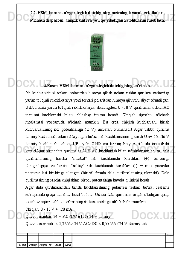 2.2.   HSM  harorat o’zgartirgich datchigining   metrologik xarakteristikalari,
o‘lchash diapazoni, aniqlik sinfi va yo‘l qo‘yiladigan xatoliklarini hisoblash.
4- Rasm    HSM  harorat o’zgartirgich datchigining   ko’rinish.
Ish   kuchlanishini   teskari   polaritdan   himoya   qilish   uchun   ushbu   qurilma   variantiga
yarim to'lqinli rektifikatsiya yoki teskari polaritdan himoya qiluvchi diyot o'rnatilgan.
Ushbu ichki yarim to'lqinli rektifikatsiya, shuningdek, 0 - 10 V qurilmalar uchun AC
ta'minot   kuchlanishi   bilan   ishlashga   imkon   beradi.   Chiqish   signalini   o'lchash
moslamasi   yordamida   o'lchash   mumkin.   Bu   erda   chiqish   kuchlanishi   kirish
kuchlanishining   nol   potentsialiga   (O   V)   nisbatan   o'lchanadi!   Agar   ushbu   qurilma
doimiy kuchlanish bilan ishlayotgan bo'lsa, ish kuchlanishining kirish UB+ 15...36 V
doimiy   kuchlanish   uchun,   UB-   yoki   GND   esa   tuproq   liniyasi   sifatida   ishlatilishi
kerak!Agar bir nechta qurilmalar 24 V AC kuchlanish bilan ta'minlangan bo'lsa, dala
qurilmalarining   barcha   "musbat"   ish   kuchlanishi   kirishlari   (+)   bir-biriga
ulanganligiga   va   barcha   "salbiy"   ish   kuchlanish   kirishlari   (-)   =   mos   yozuvlar
potentsiallari   bir-biriga   ulangan   (bir   xil   fazada   dala   qurilmalarining   ulanishi).   Dala
qurilmasining barcha chiqishlari bir xil potentsialga havola qilinishi kerak!
Agar   dala   qurilmalaridan   birida   kuchlanishning   polaritesi   teskari   bo'lsa,   besleme
zo'riqishida qisqa tutashuv hosil bo'ladi. Ushbu dala qurilmasi orqali o'tadigan qisqa
tutashuv oqimi ushbu qurilmaning shikastlanishiga olib kelishi mumkin.
Chiqish: 0 - 10 V 4...20 mA
Quvvat manbai: 24 V AC ⁄ DC ±10% 24 V doimiy
Quvvat iste'moli: < 0,2 VA ⁄ 24 V AC ⁄ DC < 0,55 VA ⁄ 24 V doimiy tok
Varoq
O ’ lch Varaq Hujjat   № Imzo Sana 