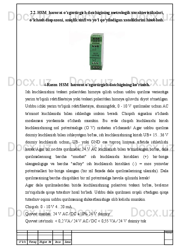 2.2.   HSM  harorat o’zgartirgich datchigining   metrologik xarakteristikalari,
o‘lchash diapazoni, aniqlik sinfi va yo‘l qo‘yiladigan xatoliklarini hisoblash.
4- Rasm    HSM  harorat o’zgartirgich datchigining   ko’rinish.
Ish   kuchlanishini   teskari   polaritdan   himoya   qilish   uchun   ushbu   qurilma   variantiga
yarim to'lqinli rektifikatsiya yoki teskari polaritdan himoya qiluvchi diyot o'rnatilgan.
Ushbu ichki yarim to'lqinli rektifikatsiya, shuningdek, 0 - 10 V qurilmalar uchun AC
ta'minot   kuchlanishi   bilan   ishlashga   imkon   beradi.   Chiqish   signalini   o'lchash
moslamasi   yordamida   o'lchash   mumkin.   Bu   erda   chiqish   kuchlanishi   kirish
kuchlanishining   nol   potentsialiga   (O   V)   nisbatan   o'lchanadi!   Agar   ushbu   qurilma
doimiy kuchlanish bilan ishlayotgan bo'lsa, ish kuchlanishining kirish UB+ 15...36 V
doimiy   kuchlanish   uchun,   UB-   yoki   GND   esa   tuproq   liniyasi   sifatida   ishlatilishi
kerak!Agar bir nechta qurilmalar 24 V AC kuchlanish bilan ta'minlangan bo'lsa, dala
qurilmalarining   barcha   "musbat"   ish   kuchlanishi   kirishlari   (+)   bir-biriga
ulanganligiga   va   barcha   "salbiy"   ish   kuchlanish   kirishlari   (-)   =   mos   yozuvlar
potentsiallari   bir-biriga   ulangan   (bir   xil   fazada   dala   qurilmalarining   ulanishi).   Dala
qurilmasining barcha chiqishlari bir xil potentsialga havola qilinishi kerak!
Agar   dala   qurilmalaridan   birida   kuchlanishning   polaritesi   teskari   bo'lsa,   besleme
zo'riqishida qisqa tutashuv hosil bo'ladi. Ushbu dala qurilmasi orqali o'tadigan qisqa
tutashuv oqimi ushbu qurilmaning shikastlanishiga olib kelishi mumkin.
Chiqish: 0 - 10 V 4...20 mA
Quvvat manbai: 24 V AC ⁄ DC ±10% 24 V doimiy
Quvvat iste'moli: < 0,2 VA ⁄ 24 V AC ⁄ DC < 0,55 VA ⁄ 24 V doimiy tok
Varoq
O ’ lch Varaq Hujjat   № Imzo Sana