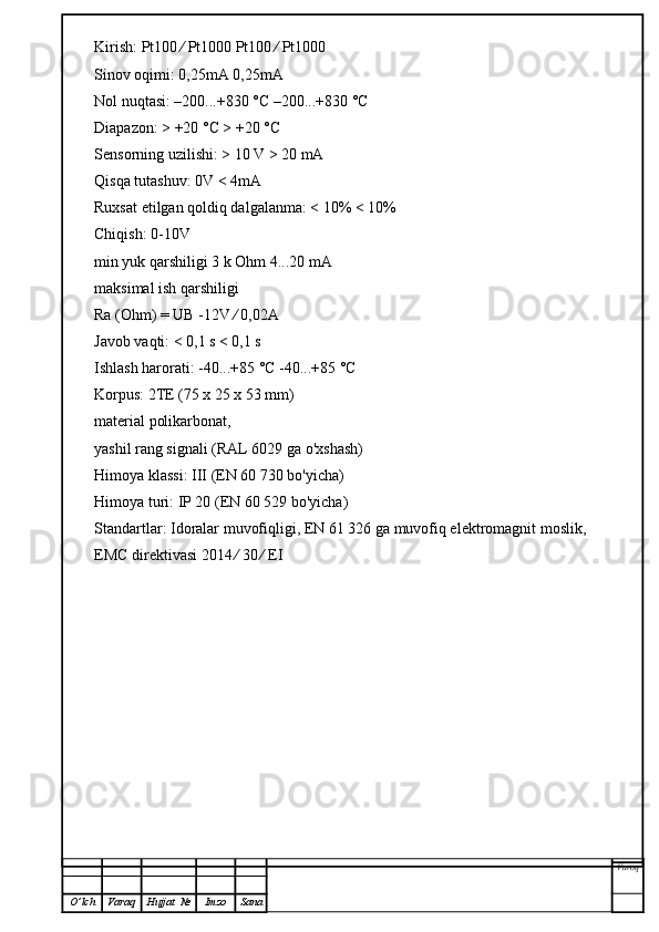 Kirish: Pt100 ⁄ Pt1000 Pt100 ⁄ Pt1000
Sinov oqimi: 0,25mA 0,25mA
Nol nuqtasi: –200...+830 °C –200...+830 °C
Diapazon: > +20 °C > +20 °C
Sensorning uzilishi: > 10 V > 20 mA
Qisqa tutashuv: 0V < 4mA
Ruxsat etilgan qoldiq dalgalanma: < 10% < 10%
Chiqish: 0-10V
min yuk qarshiligi 3 k Ohm 4...20 mA
maksimal ish qarshiligi
Ra (Ohm) = UB -12V ⁄ 0,02A
Javob vaqti: < 0,1 s < 0,1 s
Ishlash harorati: -40...+85 °C -40...+85 °C
Korpus: 2TE (75 x 25 x 53 mm)
material polikarbonat,
yashil rang signali (RAL 6029 ga o'xshash)
Himoya klassi: III (EN 60 730 bo'yicha)
Himoya turi: IP 20 (EN 60 529 bo'yicha)
Standartlar: Idoralar muvofiqligi, EN 61 326 ga muvofiq elektromagnit moslik,
EMC direktivasi 2014 ⁄ 30 ⁄ EI
Varoq
O ’ lch Varaq Hujjat   № Imzo Sana 