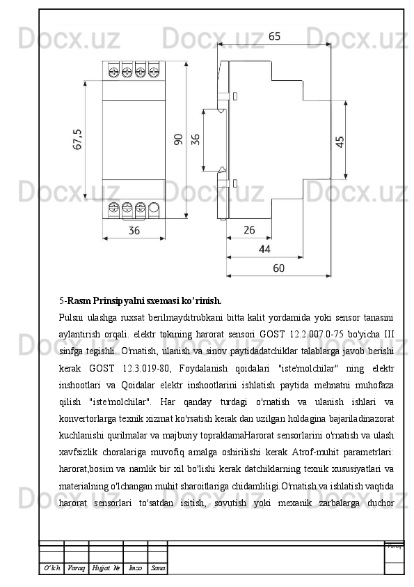 5- Rasm Prinsipyalni sxemasi ko’rinish.
Pulsni   ulashga   ruxsat   berilmayditrubkani   bitta   kalit   yordamida   yoki   sensor   tanasini
aylantirish   orqali.   elektr   tokining   harorat   sensori   GOST   12.2.007.0-75   bo'yicha   III
sinfga tegishli. O'rnatish, ulanish va sinov paytidadatchiklar talablarga javob berishi
kerak   GOST   12.3.019-80,   Foydalanish   qoidalari   "iste'molchilar"   ning   elektr
inshootlari   va   Qoidalar   elektr   inshootlarini   ishlatish   paytida   mehnatni   muhofaza
qilish   "iste'molchilar".   Har   qanday   turdagi   o'rnatish   va   ulanish   ishlari   va
konvertorlarga texnik xizmat ko'rsatish kerak dan uzilgan holdagina bajariladinazorat
kuchlanishi qurilmalar va majburiy topraklamaHarorat sensorlarini o'rnatish va ulash
xavfsizlik   choralariga   muvofiq   amalga   oshirilishi   kerak   Atrof-muhit   parametrlari:
harorat,bosim  va  namlik bir  xil  bo'lishi  kerak  datchiklarning texnik  xususiyatlari   va
materialning o'lchangan muhit sharoitlariga chidamliligi.O'rnatish va ishlatish vaqtida
harorat   sensorlari   to'satdan   isitish,   sovutish   yoki   mexanik   zarbalarga   duchor
Varoq
O ’ lch Varaq Hujjat   № Imzo Sana 