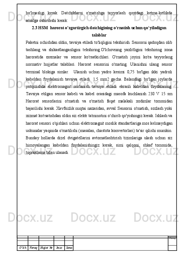 bo'lmasligi   kerak.   Datchiklarni   o'rnatishga   tayyorlash   quyidagi   ketma-ketlikda
amalga oshirilishi kerak:
2.3  HSM  harorat o’zgartirgich datchigining  o‘rnatish uchun qo‘yiladigan
talablar
Paketni ochishdan oldin, tavsiya etiladi to'liqligini tekshirish. Sensorni qadoqdan olib
tashlang   va   shikastlanganligini   tekshiring.O'lchovning   yaxlitligini   tekshiring   xona
haroratida   sxemalar   va   sensor   ko'rsatkichlari.   O'rnatish   joyini   ko'ra   tayyorlang
normativ   hujjatlar   talablari.   Harorat   sensorini   o'rnating.   Ulanishni   ulang   sensor
terminal   blokiga   simlar.     Ulanish   uchun   yadro   kesimi   0,75   bo'lgan   ikki   yadroli
kabeldan   foydalanish   tavsiya   etiladi.   1,5   mm2   gacha.   Balandligi   bo'lgan   joylarda
yotqizishda   elektromagnit   nurlanish   tavsiya   etiladi   ekranli   kabeldan   foydalaning.
Tavsiya   etilgan   sensor   kabeli   va   kabel   orasidagi   masofa   kuchlanish   230   V   15   sm
Harorat   sensorlarini   o'rnatish   va   o'rnatish   faqat   malakali   xodimlar   tomonidan
bajarilishi  kerak. Xavfsizlik nuqtai nazaridan, avval  Sensorni  o'rnatish, sozlash yoki
xizmat ko'rsatishdan oldin siz elektr ta'minotini o'chirib qo'yishingiz kerak. Ishlash va
harorat sensori o'qishlari uchun elektromagnit moslik standartlariga mos kelmaydigan
uskunalar yaqinida o'rnatilishi (masalan, chastota konvertorlari) ta'sir qilishi mumkin.
Bunday   hollarda   dizel   dvigatellarini   avtomatlashtirish   tizimlariga   ulash   uchun   siz
himoyalangan   kabeldan   foydalanishingiz   kerak,   simi   qalqoni,   shkaf   tomonida,
topraklama bilan ulanadi.
Varoq
O ’ lch Varaq Hujjat   № Imzo Sana 