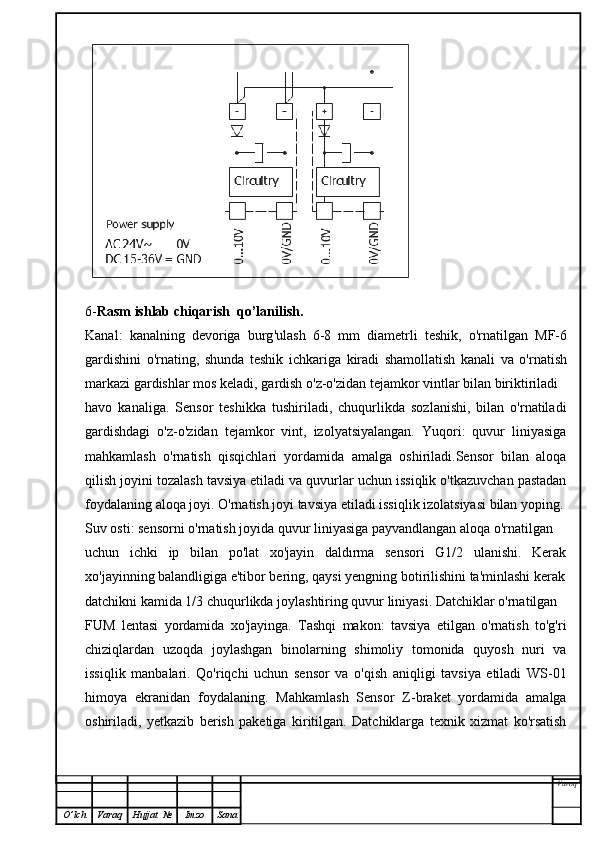 6- Rasm   ishlab   chiqarish    qo ’ lanilish .
Kanal :   kanalning   devoriga   burg ' ulash   6-8   mm   diametrli   teshik ,   o ' rnatilgan   MF -6
gardishini   o ' rnating ,   shunda   teshik   ichkariga   kiradi   shamollatish   kanali   va   o ' rnatish
markazi   gardishlar   mos   keladi ,  gardish   o ' z - o ' zidan   tejamkor   vintlar   bilan   biriktiriladi
havo   kanaliga.   Sensor   teshikka   tushiriladi,   chuqurlikda   sozlanishi,   bilan   o'rnatiladi
gardishdagi   o'z-o'zidan   tejamkor   vint,   izolyatsiyalangan.   Yuqori:   quvur   liniyasiga
mahkamlash   o'rnatish   qisqichlari   yordamida   amalga   oshiriladi.Sensor   bilan   aloqa
qilish joyini tozalash tavsiya etiladi va quvurlar uchun issiqlik o'tkazuvchan pastadan
foydalaning aloqa joyi. O'rnatish joyi tavsiya etiladi issiqlik izolatsiyasi bilan yoping.
Suv osti: sensorni o'rnatish joyida quvur liniyasiga payvandlangan aloqa o'rnatilgan
uchun   ichki   ip   bilan   po'lat   xo'jayin   daldırma   sensori   G1/2   ulanishi.   Kerak
xo'jayinning balandligiga e'tibor bering, qaysi yengning botirilishini ta'minlashi kerak
datchikni kamida 1/3 chuqurlikda joylashtiring quvur liniyasi. Datchiklar o'rnatilgan
FUM   lentasi   yordamida   xo'jayinga.   Tashqi   makon:   tavsiya   etilgan   o'rnatish   to'g'ri
chiziqlardan   uzoqda   joylashgan   binolarning   shimoliy   tomonida   quyosh   nuri   va
issiqlik   manbalari.   Qo'riqchi   uchun   sensor   va   o'qish   aniqligi   tavsiya   etiladi   WS-01
himoya   ekranidan   foydalaning.   Mahkamlash   Sensor   Z-braket   yordamida   amalga
oshiriladi,   yetkazib   berish   paketiga   kiritilgan.   Datchiklarga   texnik   xizmat   ko'rsatish
Varoq
O ’ lch Varaq Hujjat   № Imzo Sana 