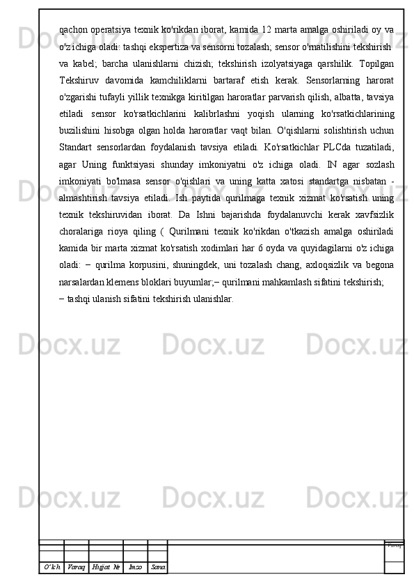 qachon operatsiya texnik ko'rikdan iborat, kamida 12 marta amalga oshiriladi  oy va
o'z ichiga oladi: tashqi ekspertiza va sensorni tozalash; sensor o'rnatilishini tekshirish
va   kabel;   barcha   ulanishlarni   chizish;   tekshirish   izolyatsiyaga   qarshilik.   Topilgan
Tekshiruv   davomida   kamchiliklarni   bartaraf   etish   kerak.   Sensorlarning   harorat
o'zgarishi tufayli yillik texnikga kiritilgan haroratlar parvarish qilish, albatta, tavsiya
etiladi   sensor   ko'rsatkichlarini   kalibrlashni   yoqish   ularning   ko'rsatkichlarining
buzilishini   hisobga   olgan   holda   haroratlar   vaqt   bilan.   O'qishlarni   solishtirish   uchun
Standart   sensorlardan   foydalanish   tavsiya   etiladi.   Ko'rsatkichlar   PLCda   tuzatiladi,
agar   Uning   funktsiyasi   shunday   imkoniyatni   o'z   ichiga   oladi.   IN   agar   sozlash
imkoniyati   bo'lmasa   sensor   o'qishlari   va   uning   katta   xatosi   standartga   nisbatan   -
almashtirish   tavsiya   etiladi.   Ish   paytida   qurilmaga   texnik   xizmat   ko'rsatish   uning
texnik   tekshiruvidan   iborat.   Da   Ishni   bajarishda   foydalanuvchi   kerak   xavfsizlik
choralariga   rioya   qiling   (   Qurilmani   texnik   ko'rikdan   o'tkazish   amalga   oshiriladi
kamida bir  marta xizmat  ko'rsatish  xodimlari har  6 oyda va quyidagilarni  o'z ichiga
oladi:   −   qurilma   korpusini,   shuningdek,   uni   tozalash   chang,   axloqsizlik   va   begona
narsalardan klemens bloklari buyumlar;− qurilmani mahkamlash sifatini tekshirish;
− tashqi ulanish sifatini tekshirish ulanishlar.
Varoq
O ’ lch Varaq Hujjat   № Imzo Sana 