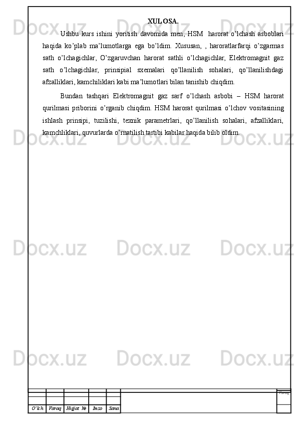 XULOSA.
Ushbu   kurs   ishini   yoritish   davomida   men,   HSM     harorat   o’lchash   asboblari
haqida   ko’plab   ma’lumotlarga   ega   bo’ldim.   Xususan,   ,   haroratlarfarqi   o’zgarmas
sath   o’lchagichlar,   O’zgaruvchan   harorat   sathli   o’lchagichlar,   Elektromagnit   gaz
sath   o’lchagichlar,   prinsipial   sxemalari   qo’llanilish   sohalari,   qo’llanilishdagi
afzalliklari, kamchiliklari kabi ma’lumotlari bilan tanishib chiqdim. 
Bundan   tashqari   Elektromagnit   gaz   sarf   o’lchash   asbobi   –   HSM   harorat
qurilmasi   priborini   o’rganib   chiqdim.   HSM   harorat   qurilmasi   o’lchov   vositasining
ishlash   prinsipi,   tuzilishi,   texnik   parametrlari,   qo’llanilish   sohalari,   afzalliklari,
kamchliklari, quvurlarda o’rnatilish tartibi kabilar haqida bilib oldim. 
Varoq
O ’ lch Varaq Hujjat   № Imzo Sana 
