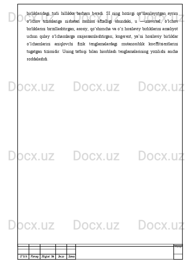 birliklaridagi   turli   hillikka   barham   beradi.   SI   ning   hozirgi   qo‘llanilayotgan   ayrim
o‘lchov   tizimlariga   nisbatan   muhim   afzalligi   shundaki,   u   —universal;   o‘lchov
birliklarini birxillashtirgan; asosiy, qo‘shimcha va o‘z hosilaviy birliklarini amaliyot
uchun   qulay   o‘lchamlarga   mujassamlashtirgan;   kogerent,   ya’ni   hosilaviy   birliklar
o‘lchamlarini   aniqlovchi   fizik   tenglamalardagi   mutanosiblik   koeffitsientlarini
tugatgan   tizimidir.   Uning   tatbiqi   bilan   hisoblash   tenglamalarining   yozilishi   ancha
soddalashdi.
Varoq
O ’ lch Varaq Hujjat   № Imzo Sana