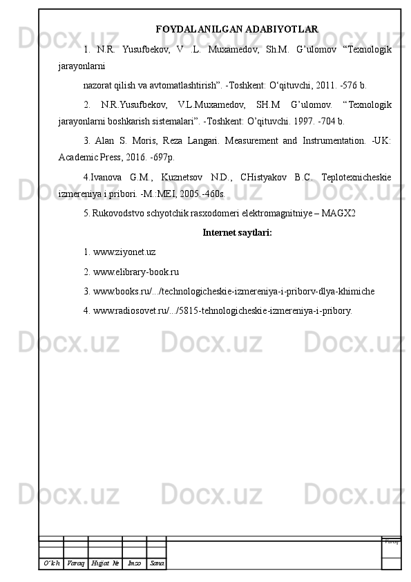 FOYDALANILGAN ADABIYOTLAR
1.   N.R.   Yusufbekov,   V   .L.   Muxamedov,   Sh.M.   G’ulomov   “Texnologik
jarayonlarni
nazorat qilish va avtomatlashtirish ” . -Toshkent:  O ‘qituvchi, 2011. -576 b.
2.   N.R.Yusufbekov,   V.L.Muxamedov,   SH.M   G’ulomov.   “ Texnologik
jarayonlarni boshkarish sistemalari ” . -Toshkent:  O’q ituvchi. 1997. -704 b.
3.   Alan   S.   Moris,   Reza   Langari.   Measurement   and   Instrumentation.   -UK:
Academic Press, 2016. -697p.
4.Ivanova   G.M.,   Kuznetsov   N.D.,   CHistyakov   B.C.   Teplotexnicheskie
izmereniya i pribor i . -M.:MEI, 2005.-460s.
5.   Rukovodstvo schyotchik rasxodomeri elektromagnitniye – MAGX2
Internet saytlari:
1. www.ziyonet.uz
2. www.elibrary-book.ru
3. www.books.ru/.../technologicheskie-izmereniya-i-priborv-dlya-khimiche
4. www.radiosovet.ru/.../5815-tehnologicheskie-izmereniya-i-pribory.
Varoq
O ’ lch Varaq Hujjat   № Imzo Sana