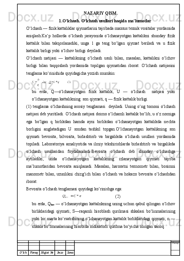 NAZARIY QISM.
1.O‘lchash. O‘lchash usullari haqida ma’lumotlar
O‘lchash — fizik kattaliklar qiymatlarini tajribada maxsus texnik vositalar yordamida
aniqlash.Ko‘p   hollarda   o‘lchash   jarayonida   o‘lchanayotgan   kattalikni   shunday   fizik
kattalik   bilan   takqoslanadiki,   unga   1   ga   teng   bo‘lgan   qiymat   beriladi   va   u   fizik
kattalik birligi yoki o‘lchov birligi deyiladi.
O‘lchash   natijasi   —   kattalikning   o‘lchash   usuli   bilan,   masalan,   kattalikni   o‘lchov
birligi   bilan   taqqoslash   yordamida   topilgan   qiymatidan   iborat.   O‘lchash   natijasini
tenglama ko‘rinishida quyidagicha yozish mumkin:
bu   erda,   Q—o‘lchanayotgan   fizik   kattalik,   U   —   o‘lchash     natijasi   yoki
o‘lchanayotgan kattalikning  son qiymati, q — fizik kattalik birligi.
(1)  tenglama   o‘ lchashning  asosiy   tenglamasi     deyiladi.  Uning   o‘ ng tomoni   o‘ lchash
natijasi deb yuritiladi.  O‘ lchash natijasi doimo  o‘ lchamli kattalik b o‘ lib, u  o‘ z nomiga
ega   b o‘ lgan   q   birlikdan   h amda   ayni   birlikdan   o‘ lchanayotgan   kattalikda   nechta
borligini   anglatadigan   U   sondan   tashkil   topgan. O‘ lchanayotgan   kattalikning   son
q iymati   bevosita,   bilvosita,   birlashtirib   va   birgalikda   o‘ lchash   usullari   yordamida
topiladi.  Laboratoriya   amaliyotida  va   ilmiy  tekshirishlarda   birlashtirib   va  birgalikda
o‘ lchash   usullaridan   foydalaniladi.Bevosita   o‘ lchash   deb   shunday   o‘ lchashga
aytiladiki,   unda   o‘ lchanayotgan   kattalikning   izlanayotgan   q iymati   tajriba
ma’lumotlaridan   bevosita   ani q lanadi.   Masalan,   harorat n i   termometr   bilan,   bosimni
manometr  bilan,  uzunlikni  chiz g‘ ich  bilan   o‘ lchash   va   h okazo  bevosita   o‘ lchashdan
iborat.
Bevosita  o‘ lchash tenglamasi  q uyidagi k o‘ rinishga ega:
                                                                 (2)
bu erda, Q
bev   — o‘lchanayotgan kattalnkning uning uchun qabul qilingan o‘lchov
birliklaridagi   qiymati;   S—raqamli   hisoblash   qurilmasi   shkalasi   bo‘linmalarining
yoki bir marta ko‘rsatishining o‘lchanayotgan kattalik birliklaridagi qiymati; n —
shkala bo‘linmalarining hisobida indikatorli qurilma bo‘yicha olingan sanoq .
Varoq
O ’ lch Varaq Hujjat   № Imzo Sana