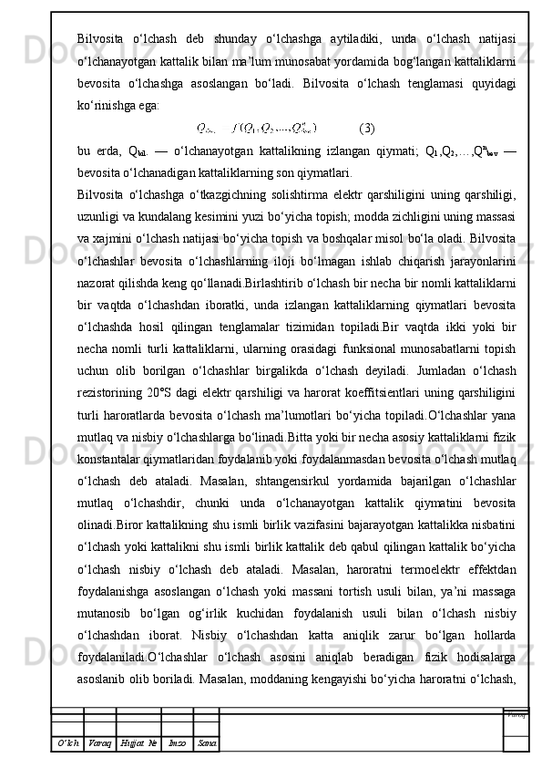 Bilvosita   o‘lchash   deb   shunday   o‘lchashga   aytiladiki,   unda   o‘lchash   natijasi
o‘lchanayotgan kattalik bilan ma’lum munosabat yordamida bog‘langan kattaliklarni
bevosita   o‘lchashga   asoslangan   bo‘ladi.   Bilvosita   o‘lchash   tenglamasi   quyidagi
ko‘rinishga ega:
                                                   (3)
bu   erda,   Q
bil .   —   o‘lchanayotgan   kattalikning   izlangan   qiymati;   Q
1 ,Q
2 ,…,Q n
bev   —
bevosita o‘lchanadigan kattaliklarning son qiymatlari.
Bilvosita   o‘lchashga   o‘tkazgichning   solishtirma   elektr   qarshiligini   uning   qarshiligi,
uzunligi va kundalang kesimini yuzi bo‘yicha topish; modda zichligini uning massasi
va xajmini o‘lchash natijasi bo‘yicha topish va boshqalar misol bo‘la oladi. Bilvosita
o‘lchashlar   bevosita   o‘lchashlarning   iloji   bo‘lmagan   ishlab   chiqarish   jarayonlarini
nazorat qilishda keng qo‘llanadi.Birlashtirib o‘lchash   bir necha bir nomli kattaliklarni
bir   vaqtda   o‘lchashdan   iboratki,   unda   izlangan   kattaliklarning   qiymatlari   bevosita
o‘lchashda   hosil   qilingan   tenglamalar   tizimidan   topiladi.Bir   vaqtda   ikki   yoki   bir
necha   nomli   turli   kattaliklarni,   ularning   orasidagi   funksional   munosabatlarni   topish
uchun   olib   borilgan   o‘lchashlar   birgalikda   o‘lchash   deyiladi.   Jumladan   o‘lchash
rezistorining 20°S dagi  elektr qarshiligi  va harorat koeffitsientlari  uning qarshiligini
turli   haroratlarda   bevosita   o‘lchash   ma’lumotlari   bo‘yicha   topiladi.O‘lchashlar   yana
mutlaq va nisbiy o‘lchashlarga bo‘linadi.Bitta yoki bir necha asosiy kattaliklarni fizik
konstantalar qiymatlaridan foydalanib yoki foydalanmasdan bevosita o‘lchash mutlaq
o‘lchash   deb   ataladi.   Masalan,   shtangensirkul   yordamida   bajarilgan   o‘lchashlar
mutlaq   o‘lchashdir,   chunki   unda   o‘lchanayotgan   kattalik   qiymatini   bevosita
olinadi.Biror kattalikning shu ismli birlik vazifasini bajarayotgan kattalikka nisbatini
o‘lchash yoki kattalikni shu ismli birlik kattalik deb qabul qilingan kattalik bo‘yicha
o‘lchash   nisbiy   o‘lchash   deb   ataladi.   Masalan,   haroratni   termoelektr   effektdan
foydalanishga   asoslangan   o‘lchash   yoki   massani   tortish   usuli   bilan,   ya’ni   massaga
mutanosib   bo‘lgan   og‘irlik   kuchidan   foydalanish   usuli   bilan   o‘lchash   nisbiy
o‘lchashdan   iborat.   Nisbiy   o‘lchashdan   katta   aniqlik   zarur   bo‘lgan   hollarda
foydalaniladi.O‘lchashlar   o‘lchash   asosini   aniqlab   beradigan   fizik   hodisalarga
asoslanib olib boriladi. Masalan, moddaning kengayishi bo‘yicha haroratni o‘lchash,
Varoq
O ’ lch Varaq Hujjat   № Imzo Sana