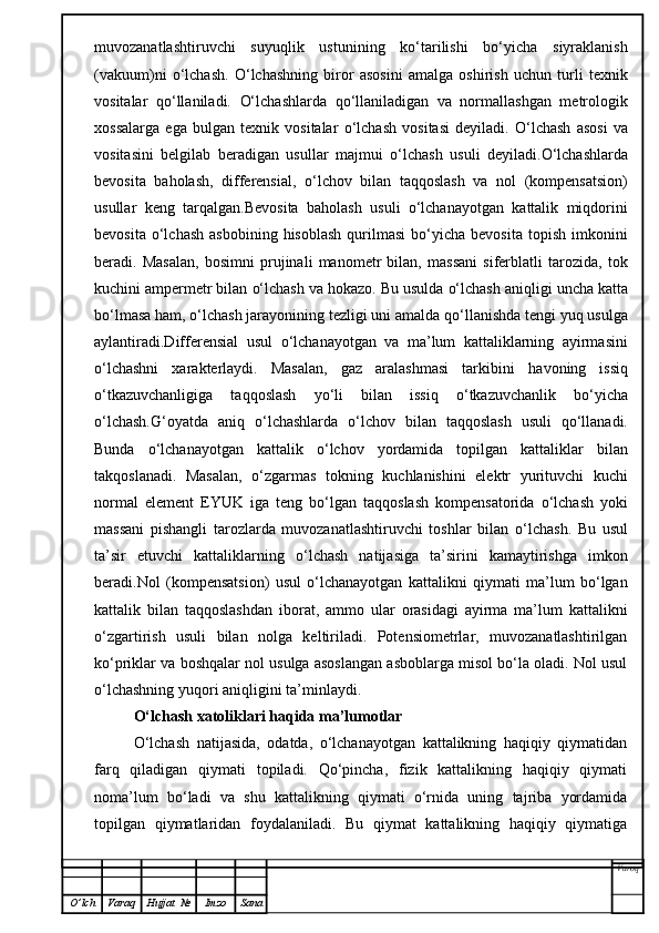 muvozanatlashtiruvchi   suyuqlik   ustunining   ko‘tarilishi   bo‘yicha   siyraklanish
(vakuum)ni   o‘lchash.   O‘ lchashning   biror   asosini   amalga   oshirish   uchun   turli   texnik
vositalar   qo‘ llaniladi.   O‘ lchashlarda   qo‘ llaniladigan   va   normallashgan   metrologik
xossalarga   ega   bulgan   texnik   vositalar   o‘ lchash   vositasi   deyiladi.   O‘ lchash   asosi   va
vositasini   belgilab   beradigan   usullar   majmui   o‘ lchash   usuli   deyiladi. O‘ lchashlarda
bevosita   ba h olash,   differensial,   o‘ lchov   bilan   ta qq oslash   va   nol   (kompensatsion)
usullar   keng   tar q a l gan. Bevosita   baholash   usuli   o‘lchanayotgan   kattalik   miqdorini
bevosita  o‘lchash   asbobining  hisoblash  qurilmasi  bo‘yicha  bevosita   topish  imkonini
beradi.   Masalan,   bosimni   prujinali   manometr   bilan,   massani   siferblatli   tarozida,   tok
kuchini ampermetr bilan  o‘ lchash va  h okazo. Bu usulda  o‘ lchash ani q ligi uncha katta
b o‘ lmasa  h am,  o‘ lchash jarayonining tezligi uni amalda  qo‘ llanishda tengi yu q  usulga
aylantiradi.Differensial   usul   o‘ lchanayotgan   va   ma’lum   kattaliklarning   ayirmasini
o‘ lchashni   xarakterlaydi.   Masalan,   gaz   aralashmasi   tarkibini   h avoning   issi q
o‘ tkazuvchanligiga   ta qq oslash   y o‘ li   bilan   issi q   o‘ tkazuvchanlik   b o‘ yicha
o‘ lchash. G‘ oyatda   ani q   o‘ lchashlarda   o‘ lchov   bilan   ta qq oslash   usuli   qo‘ llanadi.
Bunda   o‘ lchanayotgan   kattalik   o‘ lchov   yordamida   topilgan   kattaliklar   bilan
tak q oslanadi.   Masala n ,   o‘ zgarmas   tokning   kuchlanishini   elektr   yurituvchi   kuchi
normal   el e ment   EYUK   iga   teng   b o‘ lgan   ta qq oslash   kompensatorida   o‘ lchash   yoki
massani   pishangli   tarozlarda   muvozanatlashtiruvchi   toshlar   bilan   o‘ lchash.   Bu   usul
ta’sir   etuvchi   kattaliklarning   o‘ lchash   natijasiga   ta’sirini   kamaytirishga   imkon
beradi .Nol   (kompensatsion)   usul   o‘lchanayotgan   kattalikni   qiymati   ma’lum   bo‘lgan
kattalik   bilan   taqqoslashdan   iborat,   ammo   ular   orasidagi   ayirma   ma’lum   kattalikni
o‘zgartirish   usuli   bilan   nolga   keltiriladi.   Potensiometrlar,   muvozanatlashtirilgan
ko‘priklar va boshqalar nol usulga asoslangan asboblarga misol bo‘la oladi. Nol usul
o‘lchashning yuqori aniqligini ta’minlaydi.
O‘lchash xatoliklari haqida ma’lumotlar
O‘lchash   natijasida,   odatda,   o‘lchanayotgan   kattalikning   haqiqiy   qiymatidan
farq   qiladigan   qiymati   topiladi.   Qo‘pincha,   fizik   kattalikning   haqiqiy   qiymati
noma’lum   bo‘ladi   va   shu   kattalikning   qiymati   o‘rnida   uning   tajriba   yordamida
topilgan   qiymatlaridan   foydalaniladi.   Bu   qiymat   kattalikning   haqiqiy   qiymatiga
Varoq
O ’ lch Varaq Hujjat   № Imzo Sana 