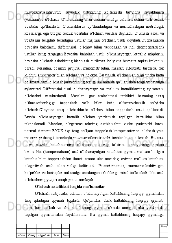 muvozanatlashtiruvchi   suyuqlik   ustunining   ko‘tarilishi   bo‘yicha   siyraklanish
(vakuum)ni   o‘lchash.   O‘ lchashning   biror   asosini   amalga   oshirish   uchun   turli   texnik
vositalar   qo‘ llaniladi.   O‘ lchashlarda   qo‘ llaniladigan   va   normallashgan   metrologik
xossalarga   ega   bulgan   texnik   vositalar   o‘ lchash   vositasi   deyiladi.   O‘ lchash   asosi   va
vositasini   belgilab   beradigan   usullar   majmui   o‘ lchash   usuli   deyiladi. O‘ lchashlarda
bevosita   ba h olash,   differensial,   o‘ lchov   bilan   ta qq oslash   va   nol   (kompensatsion)
usullar   keng   tar q a l gan. Bevosita   baholash   usuli   o‘lchanayotgan   kattalik   miqdorini
bevosita  o‘lchash   asbobining  hisoblash  qurilmasi  bo‘yicha  bevosita   topish  imkonini
beradi.   Masalan,   bosimni   prujinali   manometr   bilan,   massani   siferblatli   tarozida,   tok
kuchini ampermetr bilan  o‘ lchash va  h okazo. Bu usulda  o‘ lchash ani q ligi uncha katta
b o‘ lmasa  h am,  o‘ lchash jarayonining tezligi uni amalda  qo‘ llanishda tengi yu q  usulga
aylantiradi.Differensial   usul   o‘ lchanayotgan   va   ma’lum   kattaliklarning   ayirmasini
o‘ lchashni   xarakterlaydi.   Masalan,   gaz   aralashmasi   tarkibini   h avoning   issi q
o‘ tkazuvchanligiga   ta qq oslash   y o‘ li   bilan   issi q   o‘ tkazuvchanlik   b o‘ yicha
o‘ lchash. G‘ oyatda   ani q   o‘ lchashlarda   o‘ lchov   bilan   ta qq oslash   usuli   qo‘ llanadi.
Bunda   o‘ lchanayotgan   kattalik   o‘ lchov   yordamida   topilgan   kattaliklar   bilan
tak q oslanadi.   Masala n ,   o‘ zgarmas   tokning   kuchlanishini   elektr   yurituvchi   kuchi
normal   el e ment   EYUK   iga   teng   b o‘ lgan   ta qq oslash   kompensatorida   o‘ lchash   yoki
massani   pishangli   tarozlarda   muvozanatlashtiruvchi   toshlar   bilan   o‘ lchash.   Bu   usul
ta’sir   etuvchi   kattaliklarning   o‘ lchash   natijasiga   ta’sirini   kamaytirishga   imkon
beradi .Nol   (kompensatsion)   usul   o‘lchanayotgan   kattalikni   qiymati   ma’lum   bo‘lgan
kattalik   bilan   taqqoslashdan   iborat,   ammo   ular   orasidagi   ayirma   ma’lum   kattalikni
o‘zgartirish   usuli   bilan   nolga   keltiriladi.   Potensiometrlar,   muvozanatlashtirilgan
ko‘priklar va boshqalar nol usulga asoslangan asboblarga misol bo‘la oladi. Nol usul
o‘lchashning yuqori aniqligini ta’minlaydi.
O‘lchash xatoliklari haqida ma’lumotlar
O‘lchash   natijasida,   odatda,   o‘lchanayotgan   kattalikning   haqiqiy   qiymatidan
farq   qiladigan   qiymati   topiladi.   Qo‘pincha,   fizik   kattalikning   haqiqiy   qiymati
noma’lum   bo‘ladi   va   shu   kattalikning   qiymati   o‘rnida   uning   tajriba   yordamida
topilgan   qiymatlaridan   foydalaniladi.   Bu   qiymat   kattalikning   haqiqiy   qiymatiga
Varoq
O ’ lch Varaq Hujjat   № Imzo Sana