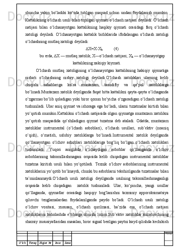 shuncha   yakin   bo‘ladiki   ko‘zda   tutilgan   maqsad   uchun   undan   foydalanish   mumkin.
Kattalikning o‘lchash usuli bilan topilgan qiymati o‘lchash natijasi deyiladi. O‘lchash
natijasi   bilan   o‘lchanayotgan   kattalikning   haqikiy   qiymati   orasidagi   farq   o‘lchash
xatoligi   deyiladi.   O‘lchanayotgan   kattalik   birliklarida   ifodalangan   o‘lchash   xatoligi
o‘lchashning mutlaq xatoligi deyiladi:
∆X=X-X
h            (4)
bu erda, ∆X — mutlaq xatolik; X—o‘lchash natijasi; X
h  — o‘lchanayotgap
kattalikning xakiqiy kiymati.
O‘lchash   mutlaq   xatoligining   o‘lchanayotgan   kattalikning   hakiqiy   qiymatiga
nisbati   o‘lchashning   nisbiy   xatoligi   deyiladi.O‘lchash   xatoliklari   ularning   kelib
chiqishi   sabablariga   ko‘ra   muntazam,   tasodifiy   va   qo‘pol   xatoliklarga
bo‘linadi.Muntazam xatolik deyilganda faqat bitta kattalikni qayta-qayta o‘lchaganda
o‘zgarmas bo‘lib qoladigan yoki biror qonun bo‘yicha o‘zgaradigan o‘lchash xatoligi
tushuniladi. Ular aniq qiymat va ishoraga ega bo‘ladi, ularni tuzatmalar kirtish bilan
yo‘qotish mumkin.Kattalikni o‘lchash natijasida olgan qiymatga muntazam xatolikni
yo‘qotish   maqsadida   qo‘shiladigan   qiymat   tuzatma   deb   ataladi.   Odatda,   muntazam
xatoliklar   instrumental   (o‘lchash   asboblari),   o‘lchash   usullari,   sub’ektiv   (noaniq
o‘qish),   o‘rnatish,   uslubiy   xatoliklarga   bo‘linadi.Instrumental   xatolik   deyilganda
qo‘llanayotgan   o‘lchov   asboblari   xatoliklariga   bog‘liq   bo‘lgan   o‘lchash   xatoliklari
tushuniladi.   Yuqori   aniqlikda   o‘lchaydigan   asboblar   qo‘llanganda   o‘lchov
asboblarining   takomillashmagani   orqasida   kelib   chiqadigan   instrumental   xatoliklar
tuzatma   kiritish   usuli   bilan   yo‘qotiladi.   Texnik   o‘lchov   asboblarining   instrumental
xatoliklarini yo‘qotib bo‘lmaydi, chunki bu asboblarni tekshirilganda tuzatmalar bilan
ta’minlanmaydi.O‘lchash   usuli   xatoligi   deyilganda   usulning   takomillashmaganligi
orqasida   kelib   chiqadigan     xatolik   tushuniladi.   Ular,   ko‘pincha,   yangi   usullar
qo‘llaganda,   qiymatlar   orasidagi   haqiqiy   bog‘lanishni   taxminiy   apporoksimatsiya
qiluvchi   tenglamalardan   foydalanilganda   paydo   bo‘ladi.   O‘lchash   usuli   xatoligi
o‘lchov   vositasi,   xususan,   o‘lchash   qurilmasi,   ba’zida   esa,   o‘lchash   natijasi
xatoliklarini baholashda e’tiborga olinishi  lozim.Sub’ektiv xatoliklar kuzatuvchining
shaxsiy xususiyatlaridan masalan, biror signal berilgan paytni kayd qilishda kechikish
Varoq
O ’ lch Varaq Hujjat   № Imzo Sana 