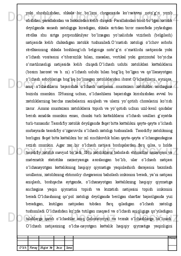 yoki   shoshilishdan,   shkala   bir   bo‘limi   chegarasida   ko‘rsatuvni   noto‘g‘ri   yozib
olishdan, parallaksdan va hokazodan kelib chiqadi. Parallaksdan hosil bo‘lgan xatolik
deyilganda   sanash   xatoligiga   kiradigan,   shkala   sirtidan   biror   masofada   joylashgan
strelka   shu   sirtga   perpendikulyar   bo‘lmagan   yo‘nalishda   vizirlash   (belgilash)
natijasida   kelib   chikadigan   xatolik   tushuniladi.O‘rnatish   xatoligi   o‘lchov   asbobi
strelkasining   shkala   boshlang‘ich   belgisiga   noto‘g‘ri   o‘rnatilishi   natijasida   yoki
o‘lchash   vositasini   e’tiborsizlik   bilan,   masalan,   vertikal   yoki   gorizontal   bo‘yicha
o‘rnatilmasligi   natijasida   kelib   chiqadi.O‘lchash   uslubi   xatoliklari   kattaliklarni
(bosim   harorat   va   b.   ni)   o‘lchash   uslubi   bilan   bog‘liq   bo‘lgan   va   qo‘llanayotgan
o‘lchash   asboblariga  bog‘liq bo‘lmagan  xatoliklaridan  iborat.O‘lchashlarni,  ayniqsa,
aniq   o‘lchashlarni   bajarishda   o‘lchash   natijasini   muntazam   xatoliklar   anchagina
buzishi   mumkin.   SHuning   uchun,   o‘lchashlarni   bajarishga   kirishishdan   avval   bu
xatoliklarning   barcha   manbalarini   aniqlash   va   ularni   yo‘qotish   choralarini   ko‘rish
zarur.   Ammo   muntazam   xatoliklarni   topish   va   yo‘qotish   uchun   uzil-kesil   qoidalar
berish   amalda   mumkin   emas,   chunki   turli   kattaliklarni   o‘lchash   usullari   g‘oyatda
turli-tumandir.Tasodifiy xatolik deyilganda faqat bitta kattalikni qayta-qayta o‘lchash
mobaynida tasodifiy o‘zgaruvchi o‘lchash xatoligi tushuniladi. Tasodifiy xatolikning
borligini faqat bitta kattalikni bir xil sinchkovlik bilan qayta-qayta o‘lchangandagina
sezish   mumkin.   Agar   xar   bir   o‘lchash   natijasi   boshqalardan   farq   qilsa,   u   holda
tasodifiy xatolik mavjud bo‘ladi. SHu xatoliklarni baholash ehtimollar nazariyasi va
matematik   statistika   nazariyasiga   asoslangan   bo‘lib,   ular   o‘lchash   natijasi
o‘lchanayotgan   kattalikning   haqiqiy   qiymatiga   yaqinlashish   darajasini   baxolash
usullarini, xatolikning ehtimoliy chegarasini baholash imkonini beradi, ya’ni natijani
aniqlash,   boshqacha   aytganda,   o‘lchanayotgan   kattalikning   haqiqiy   qiymatiga
anchagina   yaqin   qiymatini   topish   va   kuzatish   natijasini   topish   imkonini
beradi.O‘lchashning   qo‘pol   xatoligi   deyilganda   berilgan   shartlar   bajarilganda   yuz
beradigan,   kutilgan   natijadan   tubdan   farq   qiladigan   o‘lchash   xatoligi
tushuniladi.O‘lchashdan  ko‘zda  tutilgan maqsad  va o‘lchash  aniqligiga qo‘yiladigan
talablarga   qarab   o‘lchashlar   aniq   (laboratoriya)   va   texnik   o‘lchashlarga   bo‘linadi.
O‘lchash   natijasining   o‘lcha-nayotgan   kattalik   haqiqiy   qiymatiga   yaqinligini
Varoq
O ’ lch Varaq Hujjat   № Imzo Sana 