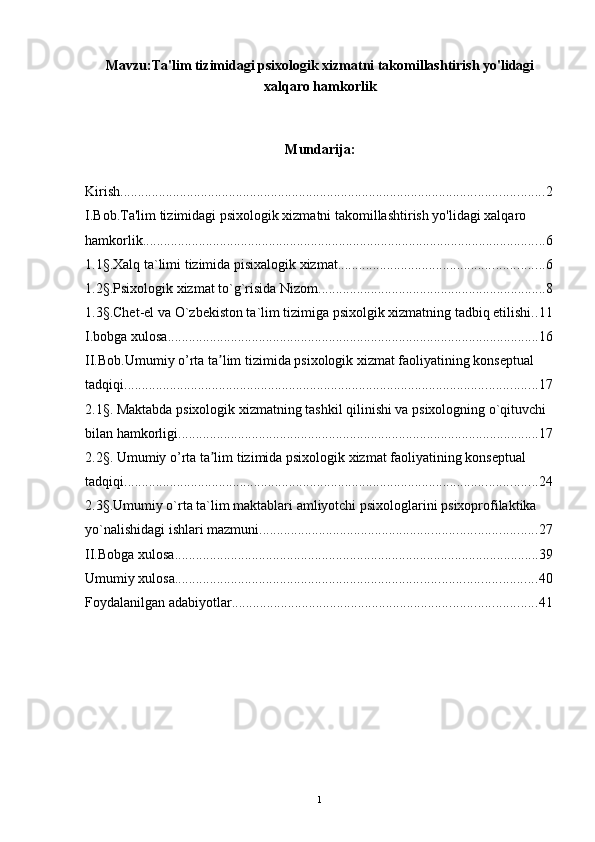 Mavzu: Ta'lim tizimidagi psixologik xizmatni takomillashtirish yo'lidagi
xalqaro hamkorlik
Mundarija:
Kirish ......................................................................................................................... 2
I.Bob.Ta'lim tizimidagi psixologik xizmatni takomillashtirish yo'lidagi xalqaro 
hamkorlik ................................................................................................................... 6
1.1§.Xalq ta`limi tizimida pisixalogik xizmat ........................................................... 6
1.2§.Psixologik xizmat to`g`risida Nizom ................................................................. 8
1.3§.Chet-el va O`zbekiston ta`lim tizimiga psixolgik xizmatning tadbiq etilishi. . 11
I.bobga xulosa .......................................................................................................... 16
II.Bob.Umumiy o’rta ta lim tizimida psixologik xizmat faoliyatining konseptual ʼ
tadqiqi ...................................................................................................................... 17
2.1§. Maktabda psixologik xizmatning tashkil qilinishi va psixologning o`qituvchi 
bilan hamkorligi. ...................................................................................................... 17
2.2§. Umumiy o’rta ta lim tizimida psixologik xizmat faoliyatining konseptual 
ʼ
tadqiqi ...................................................................................................................... 24
2.3§.Umumiy o`rta ta`lim maktablari amliyotchi psixologlarini psixoprofilaktika 
yo`nalishidagi ishlari mazmuni ............................................................................... 27
II.Bobga xulosa ........................................................................................................ 39
Umumiy xulosa ....................................................................................................... 40
Foydalanilgan adabiyotlar ....................................................................................... 41
1 