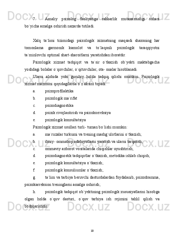 7. Amaliy   psixolog   faoliyatiga   rahbarlik   mutaxassisligi   sohasi
bo`yicha amalga oshirish nazarda tutiladi. 
Xalq   ta`limi   tizimidagi   psixologik   xizmatning   maqsadi   shaxsning   har
tomonlama   garmonik   kamolot   va   to`laqonli   psixologik   taraqqiyotni
ta`minlovchi optimal shart-sharoitlarni yaratishdan iboratdir. 
Psixologik   xizmat   tadqiqot   va   ta`sir   o`tkazish   ob`yekti   maktabgacha
yoshdagi bolalar o`quvchilar, o`qituvchilar, ota- onalar hisoblanadi. 
Ularni   alohida   yoki   guruhiy   holda   tadqiq   qilishi   mumkin.   Psixologik
xizmat mazmuni quyidagilarda o`z aksini topadi: 
a. psixoprofilaktika 
b. psixologik ma`rifat 
c. psixodiagnostika 
d. psixik rivojlantirish va psixokorreksiya 
e. psixologik konsultatsiya 
Psixologik xizmat usullari turli- tuman bo`lishi mumkin:
a. ma`ruzalar turkumi va trening mashg`ulotlarini o`tkazish; 
b. ilmiy- ommabop adabiyotlarni yaratish va ularni tarqatish; 
c. ommaviy axborot vositalarida chiqishlar uyushtirish; 
d. psixodiagnostik tadqiqotlar o`tkazish, metodika ishlab chiqish; 
e. psixologik konsultatsiya o`tkazish; 
f. psixologik konsuliumlar o`tkazish; 
g. ta`lim va tarbiya beruvchi dasturdalardan foydalanib, psixodramma,
psixokarreksion treninglarni amalga oshirish; 
h. psixologik tadqiqot ob`yektining psixologik xususiyatlarini hisobga
olgan   holda   o`quv   dasturi,   o`quv   tarbiya   ish   rejimini   tahlil   qilish   va
boshqarishdir. 
10 