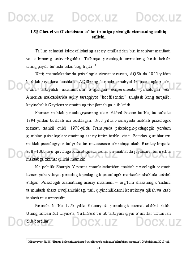 1.3 § .Chet-el va O`zbekiston ta`lim tizimiga psixolgik xizmatning tadbiq
etilishi.
Ta`lim sohasini islox qilishning asosiy  omillaridan  biri insoniyat manfaati
va   ta`limning   ustivorligiddir.   Ta`limga   psixologik   xizmatning   kirib   kelishi
uning paydo bo`lishi bilan bog`liqdir.  2
Xorij   mamalakatlarida   psixologik   xizmat   xususan,   AQSh   da   1800   yildan
boshlab   rivojlana   boshladi.   AQShning   birinchi   amaliyotchi   psixologlari   o`z-
o`zini   tarbiyalsh   muammosini   o`rgangan   eksperemental   psixologlar   edi.
Amerika   maktablarida   aqliy   taraqqiyot   “koeffisentini”   aniqlash   keng   tarqalib,
keyinchalik Gaydens xizmatining rivojlanishiga olib keldi. 
Fransuz   maktab   psixologiyasining   otasi   Alfred   Bunne   bo`lib,   bu   sohada
1894   yildan   boshlab   ish   boshlagan.   1900   yilda   Fransiyada   maktab   psixologik
xizmati   tashkil   etildi.   1970-yilda   Fransiyada   psixologik-pedagogik   yordam
guruhlari psixologik xizmatning asosiy turini tashkil etadi. Bunday guruhlar esa
maktab psixologiyasi bo`yicha bir mutaxasisni o`z ichiga oladi. Bunday brigada
800 –1000 ta o`quvchiga xizmat qiladi. Bular bir maktabda joylashib, bir nechta
maktabga xizmat qilishi mumkin. 
Ko`pchilik   Sharqiy   Yevropa   mamlakatlaridan   maktab   psixologik   xizmati
tuman yoki viloyat psixologik-pedagogik psixologik markazlar shaklida tashkil
etilgan.   Psixologik   xizmatning   asosiy   mazmuni   –   sog`lom   shaxsning   o`sishini
ta`minlash shaxs rivojlanishidagi turli qiyinchiliklarni korreksiya qilish va kasb
tanlash muammosidir. 
Birinchi   bo`lib   1975   yilda   Estoniyada   psixologik   xizmat   atshkil   etildi.
Uning rahbari X.I.Liymets, Yu.L.Serd bo`lib tarbiyasi qiyin o`smirlar uchun ish
olib bordilar. 
2
  Mirziyoyev Sh.M. “Buyuk kelajaginiizni mard va oliyjanob xalqimiz bilan birga quramiz”. O‘zbekiston, 2017-yil.
11 