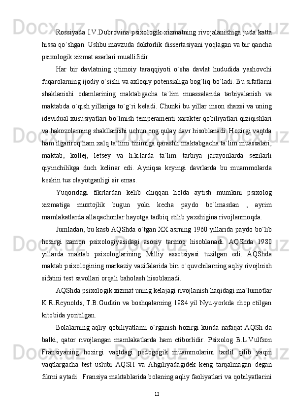 Rossiyada I.V.Dubrovina psixologik  xizmatning  rivojalanishiga  juda katta
hissa qo`shgan. Ushbu mavzuda doktorlik dissertasiyani yoqlagan va bir qancha
psixologik xizmat asarlari muallifidir. 
Har   bir   davlatning   ijtimoiy   taraqqiyoti   o`sha   davlat   hududida   yashovchi
fuqarolarning ijodiy o`sishi va axloqiy potensialiga bog`liq bo`ladi. Bu sifatlarni
shaklanishi   odamlarining   maktabgacha   ta`lim   muassalarida   tarbiyalanish   va
maktabda o`qish yillariga to`g`ri keladi. Chunki bu yillar inson shaxsi va uning
idevidual xususiyatlari bo`lmish temperamenti xarakter qobiliyatlari qiziqishlari
va hakozolarning shakllanishi uchun eng qulay davr hisoblanadi. Hozirgi vaqtda
ham ilgariroq ham xalq ta`limi tizimiga qarashli maktabgacha ta`lim muassalari,
maktab,   kollej,   letsey   va   h.k.larda   ta`lim   tarbiya   jarayonlarda   sezilarli
qiyinchilikga   duch   kelinar   edi.   Ayniqsa   keyingi   davrlarda   bu   muammolarda
keskin tus olayotganligi sir emas. 
Yuqoridagi   fikrlardan   kelib   chiqqan   holda   aytish   mumkini   psixolog
xizmatiga   muxtojlik   bugun   yoki   kecha   paydo   bo`lmasdan   ,   ayrim
mamlakatlarda allaqachonlar hayotga tadbiq etilib yaxshigina rivojlanmoqda. 
Jumladan, bu kasb AQShda o`tgan XX asrning 1960 yillarida paydo bo`lib
hozirgi   zamon   psixologiyasidagi   asosiy   tarmoq   hisoblanadi.   AQShda   1980
yillarda   maktab   psixologlarining   Milliy   assotsiyasi   tuzilgan   edi.   AQShda
maktab psixologining markaziy vazifalarida biri o`quvchilarning aqliy rivojlnish
sifatini test savollari orqali baholash hisoblanadi. 
AQShda psixologik xizmat uning kelajagi rivojlanish haqidagi ma`lumotlar
K.R.Reynolds, T.B.Gudkin va boshqalarning 1984 yil Nyu-yorkda chop etilgan
kitobida yoritilgan. 
Bolalarning  aqliy  qobiliyatlarni  o`rganish hozirgi kunda nafaqat AQSh  da
balki,   qator   rivojlangan   mamlakatlarda   ham   etiborlidir.   Psixolog   B.L.Vulfson
Fransiyaning   hozirgi   vaqtdagi   pedogogik   muammolarini   taxlil   qilib   yaqin
vaqtlargacha   test   uslubi   AQSH   va   Ahgiliyadagidek   keng   tarqalmagan   degan
fikrni aytadi . Fransiya maktablarida bolaning aqliy faoliyatlari va qobilyatlarini
12 