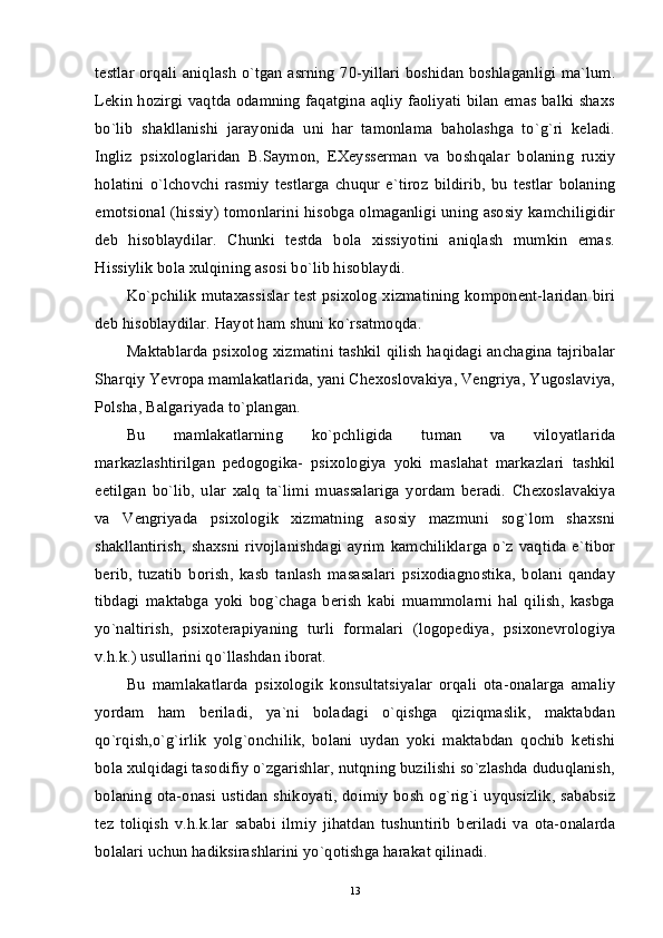 testlar orqali aniqlash o`tgan asrning 70-yillari boshidan boshlaganligi ma`lum.
Lekin hozirgi vaqtda odamning faqatgina aqliy faoliyati bilan emas balki shaxs
bo`lib   shakllanishi   jarayonida   uni   har   tamonlama   baholashga   to`g`ri   keladi.
Ingliz   psixologlaridan   B.Saymon,   EXeysserman   va   boshqalar   bolaning   ruxiy
holatini   o`lchovchi   rasmiy   testlarga   chuqur   e`tiroz   bildirib,   bu   testlar   bolaning
emotsional (hissiy) tomonlarini hisobga olmaganligi uning asosiy kamchiligidir
deb   hisoblaydilar.   Chunki   testda   bola   xissiyotini   aniqlash   mumkin   emas.
Hissiylik bola xulqining asosi bo`lib hisoblaydi. 
Ko`pchilik mutaxassislar test psixolog xizmatining komponent-laridan biri
deb hisoblaydilar. Hayot ham shuni ko`rsatmoqda. 
Maktablarda psixolog xizmatini tashkil qilish haqidagi anchagina tajribalar
Sharqiy Yevropa mamlakatlarida, yani Chexoslovakiya, Vengriya, Yugoslaviya,
Polsha, Balgariyada to`plangan. 
Bu   mamlakatlarning   ko`pchligida   tuman   va   viloyatlarida
markazlashtirilgan   pedogogika-   psixologiya   yoki   maslahat   markazlari   tashkil
eetilgan   bo`lib,   ular   xalq   ta`limi   muassalariga   yordam   beradi.   Chexoslavakiya
va   Vengriyada   psixologik   xizmatning   asosiy   mazmuni   sog`lom   shaxsni
shakllantirish,  shaxsni rivojlanishdagi ayrim  kamchiliklarga  o`z  vaqtida e`tibor
berib,   tuzatib   borish,   kasb   tanlash   masasalari   psixodiagnostika,   bolani   qanday
tibdagi   maktabga   yoki   bog`chaga   berish   kabi   muammolarni   hal   qilish,   kasbga
yo`naltirish,   psixoterapiyaning   turli   formalari   (logopediya,   psixonevrologiya
v.h.k.) usullarini qo`llashdan iborat. 
Bu   mamlakatlarda   psixologik   konsultatsiyalar   orqali   ota-onalarga   amaliy
yordam   ham   beriladi,   ya`ni   boladagi   o`qishga   qiziqmaslik,   maktabdan
qo`rqish,o`g`irlik   yolg`onchilik,   bolani   uydan   yoki   maktabdan   qochib   ketishi
bola xulqidagi tasodifiy o`zgarishlar, nutqning buzilishi so`zlashda duduqlanish,
bolaning  ota-onasi ustidan shikoyati, doimiy bosh og`rig`i uyqusizlik, sababsiz
tez   toliqish   v.h.k.lar   sababi   ilmiy   jihatdan   tushuntirib   beriladi   va   ota-onalarda
bolalari uchun hadiksirashlarini yo`qotishga harakat qilinadi. 
13 