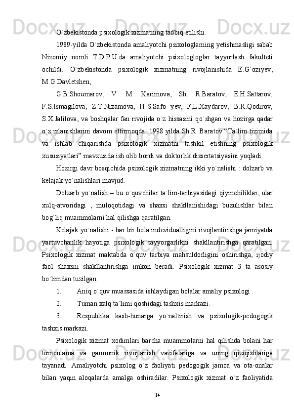 O`zbekistonda psixologik xizmatning tadbiq etilishi. 
1989-yilda O`zbekistonda amaliyotchi psixologlarning yetishmasligi sabab
Nizomiy   nomli   T.D.P.U.da   amaliyotchi   psixologloglar   tayyorlash   fakulteti
ochildi.   O`zbekistonda   psixologik   xizmatning   rivojlanishida   E.G`oziyev,
M.G.Davletshen, 
G.B.Shoumarov,   V.   M.   Karimova,   Sh.   R.Baratov,   E.H.Sattarov,
F.S.Ismagilova,   Z.T.Nizamova,   H.S.Safo   yev,   F,L.Xaydarov,   B.R.Qodirov,
S.X.Jalilova, va boshqalar fan  rivojida o`z hissasini qo`shgan va hozirga qadar
o`z izlanishlarini davom ettirmoqda. 1998 yilda Sh.R. Baratov “Ta`lim tizimida
va   ishlab   chiqarishda   psixologik   xizmatni   tashkil   etishning   psixologik
xususiyatlari” mavzusida ish olib bordi va doktorlik dissertatsiyasini yoqladi. 
Hozirgi davr bosqichida psixologik xizmatning ikki yo`nalishi : dolzarb va
kelajak yo`nalishlari mavjud. 
Dolzarb yo`nalish – bu o`quvchilar ta`lim-tarbiyasidagi qiyinchiliklar, ular
xulq-atvoridagi   ,   muloqotidagi   va   shaxsi   shakllanishidagi   buzulishlar   bilan
bog`liq muammolarni hal qilishga qaratilgan. 
Kelajak yo`nalishi - har bir bola indevidualligini rivojlantirishga jamiyatda
yartuvchanlik   hayotiga   psixologik   tayyorgarlikni   shakllantirishga   qaratilgan.
Psixologik   xizmat   maktabda   o`quv   tarbiya   mahsuldorligini   oshirishga,   ijodiy
faol   shaxsni   shakllantirishga   imkon   beradi.   Psixologik   xizmat   3   ta   asosiy
bo`limdan tuzilgan: 
1. Aniq o`quv muassasida ishlaydigan bolalar amaliy psixologi . 
2. Tuman xalq ta`limi qoshidagi tashxis markazi. 
3. Respublika   kasb-hunarga   yo`naltirish   va   psixologik-pedogogik
tashxis markazi. 
Psixologik   xizmat   xodimlari   barcha   muammolarni   hal   qilishda   bolani   har
tomonlama   va   garmonik   rivojlanish   vazifalariga   va   uning   qiziqishlariga
tayanadi.   Amaliyotchi   psixolog   o`z   faoliyati   pedogogik   jamoa   va   ota-onalar
bilan   yaqin   aloqalarda   amalga   oshiradilar.   Psixologik   xizmat   o`z   faoliyatida
14 