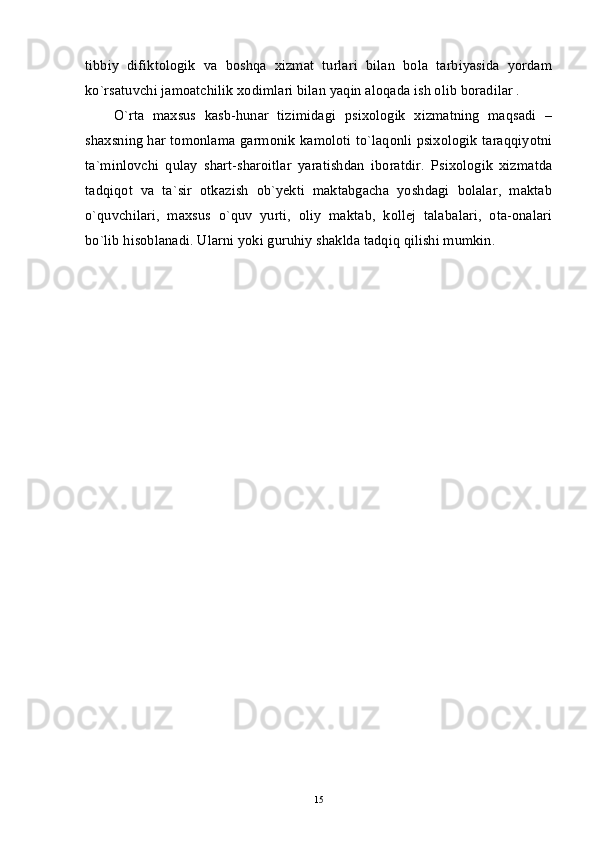 tibbiy   difiktologik   va   boshqa   xizmat   turlari   bilan   bola   tarbiyasida   yordam
ko`rsatuvchi jamoatchilik xodimlari bilan yaqin aloqada ish olib boradilar . 
O`rta   maxsus   kasb-hunar   tizimidagi   psixologik   xizmatning   maqsadi   –
shaxsning har tomonlama garmonik kamoloti to`laqonli psixologik taraqqiyotni
ta`minlovchi   qulay   shart-sharoitlar   yaratishdan   iboratdir.   Psixologik   xizmatda
tadqiqot   va   ta`sir   otkazish   ob`yekti   maktabgacha   yoshdagi   bolalar,   maktab
o`quvchilari,   maxsus   o`quv   yurti,   oliy   maktab,   kollej   talabalari,   ota-onalari
bo`lib hisoblanadi. Ularni yoki guruhiy shaklda tadqiq qilishi mumkin.
15 