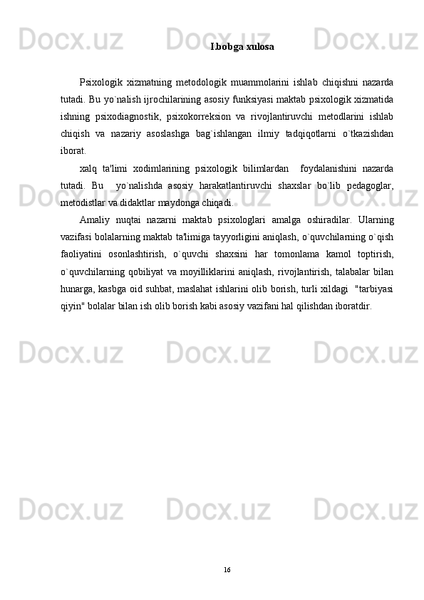 I.bobga xulosa
Psixologik   xizmatning   metodologik   muammolarini   ishlab   chiqishni   nazarda
tutadi. Bu yo`nalish ijrochilarining asosiy funksiyasi maktab psixologik xizmatida
ishning   psixodiagnostik,   psixokorreksion   va   rivojlantiruvchi   metodlarini   ishlab
chiqish   va   nazariy   asoslashga   bag`ishlangan   ilmiy   tadqiqotlarni   o`tkazishdan
iborat.
xalq   ta'limi   xodimlarining   psixologik   bilimlardan     foydalanishini   nazarda
tutadi.   Bu     yo`nalishda   asosiy   harakatlantiruvchi   shaxslar   bo`lib   pedagoglar,
metodistlar va didaktlar maydonga chiqadi.
Amaliy   nuqtai   nazarni   maktab   psixologlari   amalga   oshiradilar.   Ularning
vazifasi bolalarning maktab ta'limiga tayyorligini aniqlash, o`quvchilarning o`qish
faoliyatini   osonlashtirish,   o`quvchi   shaxsini   har   tomonlama   kamol   toptirish,
o`quvchilarning   qobiliyat   va   moyilliklarini   aniqlash,   rivojlantirish,   talabalar   bilan
hunarga, kasbga oid suhbat, maslahat ishlarini olib borish, turli xildagi   "tarbiyasi
qiyin" bolalar bilan ish olib borish kabi asosiy vazifani hal qilishdan iboratdir. 
16