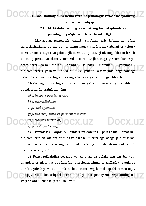 II.Bob.Umumiy o’rta ta lim tizimida psixologik xizmat faoliyatiningʼ
konseptual tadqiqi
2.1 § .  Maktabda psixologik xizmatning tashkil qilinishi va
psixologning o`qituvchi  bilan hamkorligi.
      Maktabdagi   psixologik   xizmat   respublika   xalq   ta`limi   tizimidagi
ixtisoslashtirilgan   bo`lim   bo`lib,   uning   asosiy   vazifasi   maktabdagi   psixologik
xizmat konstepstiyasi va psixologik xizmat to`g`risidagi nizomga binoan har bir
bolaning   psixik   va   shaxsiy   tomondan   to`ra   rivojlanishiga   yordam   beradigan
sharoitlarni   ta`minlashdan   iboratdir.   Bunday   sharoitlarni   yaratmaslik
o`quvchilarning   yosh   va   individual   imkoniyatlarini   o`z   vaqtida   ishga   solishga
halaqit beradi va psixologik-pedagogik korrekstiya zarurligiga olib keladi.
Maktabdagi   psixologik   xizmat   faoliyatining   asosiy   yo`nalishlarini
quyidagicha ko`rsatish mumkin:
a) psixologik oqartuv ishlari;
b) psixoprofilaktika;
v) psixodiagnostika;
g) psixik rivojlanish va psixokorrekstiya;
d) psixologik maslahat ;    
e)  psixologik trening .   
a)   Psixologik   oqartuv   ishlari -maktabning   pedagogik   jamoasini,
o`quvchilarini   va   ota-onalarini   psixologik   bilimlarini   egallashga   jalb   etishdan,
o`quvchilar va ota-onalarning psixologik madaniyatini oshirish maqsadida turli
ma`ruzalarni uyushtirish lozimdir.
b)   Psixoprofilaktika -pedagog   va   ota-onalarda   bolalarning   har   bir   yosh
davridagi psixik taraqqiyoti haqidagi psixologik bilimlarni egallash ehtiyojlarini
tarkib   toptirishga   va   bu   bilimlarni   bola   shaxsining   kamol   topishi   hamda   aqliy
taraqqiyotida   izdan   chiqishi   mumkin   bo`lgan   har   qanday   imkoniyatlarning   o`z
vaqtida oldini olishga qaratilishi lozim.
17 