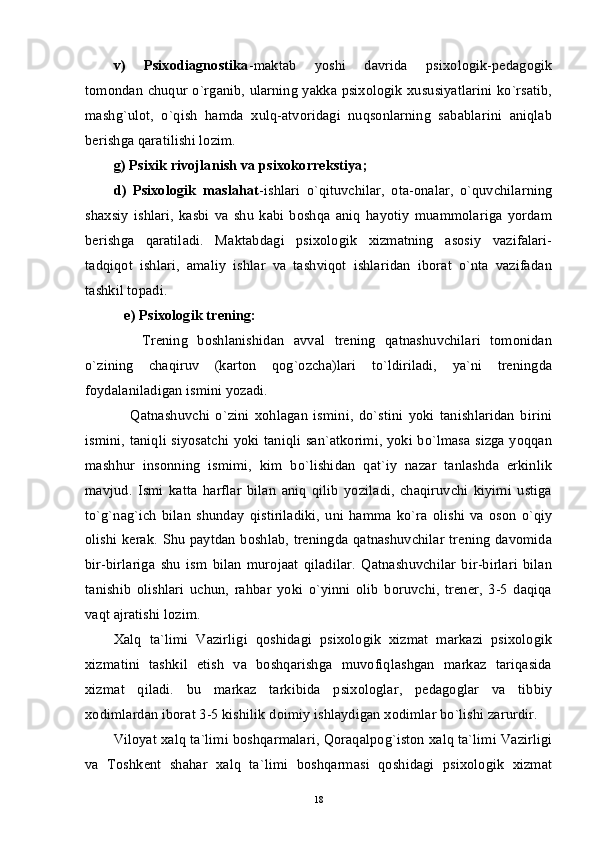 v)   Psixodiagnostika -maktab   yoshi   davrida   psixologik-pedagogik
tomondan chuqur o`rganib, ularning yakka psixologik xususiyatlarini ko`rsatib,
mashg`ulot,   o`qish   hamda   xulq-atvoridagi   nuqsonlarning   sabablarini   aniqlab
berishga qaratilishi lozim. 
g) Psixik rivojlanish va psixokorrekstiya;
d)   Psixologik   maslahat -ishlari   o`qituvchilar,   ota-onalar,   o`quvchilarning
shaxsiy   ishlari,   kasbi   va   shu   kabi   boshqa   aniq   hayotiy   muammolariga   yordam
berishga   qaratiladi.   Maktabdagi   psixologik   xizmatning   asosiy   vazifalari-
tadqiqot   ishlari,   amaliy   ishlar   va   tashviqot   ishlaridan   iborat   o`nta   vazifadan
tashkil topadi.
   e) Psixologik trening:
      Trening   boshlanishidan   avval   trening   qatnashuvchilari   tomonidan
o`zining   chaqiruv   (karton   qog`ozcha)lari   to`ldiriladi,   ya`ni   treningda
foydalaniladigan ismini yozadi.
      Qatnashuvchi   o`zini   xohlagan   ismini,   do`stini   yoki   tanishlaridan   birini
ismini, taniqli siyosatchi yoki taniqli san`atkorimi, yoki bo`lmasa sizga yoqqan
mashhur   insonning   ismimi,   kim   bo`lishidan   qat`iy   nazar   tanlashda   erkinlik
mavjud.   Ismi   katta   harflar   bilan   aniq   qilib   yoziladi,   chaqiruvchi   kiyimi   ustiga
to`g`nag`ich   bilan   shunday   qistiriladiki,   uni   hamma   ko`ra   olishi   va   oson   o`qiy
olishi kerak. Shu paytdan boshlab, treningda qatnashuvchilar trening davomida
bir-birlariga   shu   ism   bilan   murojaat   qiladilar.   Qatnashuvchilar   bir-birlari   bilan
tanishib   olishlari   uchun,   rahbar   yoki   o`yinni   olib   boruvchi,   trener,   3-5   daqiqa
vaqt ajratishi lozim.
Xalq   ta`limi   Vazirligi   qoshidagi   psixologik   xizmat   markazi   psixologik
xizmatini   tashkil   etish   va   boshqarishga   muvofiqlashgan   markaz   tariqasida
xizmat   qiladi.   bu   markaz   tarkibida   psixologlar,   pedagoglar   va   tibbiy
xodimlardan iborat 3-5 kishilik doimiy ishlaydigan xodimlar bo`lishi zarurdir.
Viloyat xalq ta`limi boshqarmalari, Qoraqalpog`iston xalq ta`limi Vazirligi
va   Toshkent   shahar   xalq   ta`limi   boshqarmasi   qoshidagi   psixologik   xizmat
18 