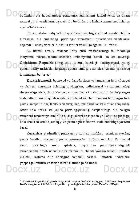 bo`limlari   o`z   hududlaridagi   psixologik   xizmatlarni   tashkil   etish   va   ularni
nazorat qilish vazifalarini bajaradi. Bu bo`limlar 2-3 kishilik xizmat xodimlariga
ega bo`lishi kerak. 3
Tuman,   shahar   xalq   ta`limi   qoshidagi   psixologik   xizmat   xonalari   tajriba
almashish,   o`z   hududidagi   psixologik   xizmatlarni   birlashtirish   vazifalarini
bajaradi. Bunday xonalar 2 kishilik xizmat xodimiga ega bo`lishi zarur.
Bu   tizimni   amaliy   ravishda   joriy   etish   maktablaridagi   ta`lim-tarbiya
jarayonini   tubdan   takomillashtirish   imkoniyatini   beradi,   bu   esa   mustaqil
O`zbekiston   Respublikasining   xalq   ta`limi   haqidagi   konstepstiyasi,   yangi
qonun,   milliy   maktablar   haqidagi   qonuni   amalga   oshirishni,   yanada   yaxshiroq
ta`minlagan bo`lur edi. 
Kuzatish metodi :   bu metod yordamida shaxs va jamoaning turli xil xayot
va   faoliyat   sharoitida   bolaning   his-tuyg`usi,   hatti-harakat   va   xulqini   tashqi
ifodasi o`rganiladi. Sinchiklab va har tomonlama kuzatish yo`li bilan to`plangan
materiallarni   analiz   qilish   orqali   bevosita   idrok   etish   mumkin   bo`lmagan   turli
psixik komponentlar, tafakkur va tuyg`ular, munosabatlar va motilar aniqlanadi.
Bular   bola   shaxsi   va   jamoa   psixologiyasining   rivojlanishiga   oid   bo`lgan
xarakterli tendenstiyalarni bilib olishgi, ularni boshqarish yo`llarini belgilashga,
bola   shaxsida   estetik,   axloqiy   va   psixologik   sifatlarni   shakllantirishga   yordam
beradi. 
Kuzatishlar   predmetlari   psixikaning   turli   ko`rinishlari:   psixik   jarayonlar,
psixik   holatlar,   shaxsning   psixik   xususiyatlari   bo`lishi   mumkin.   Bu   metod
darsni   psixologik   analiz   qilishda,   o`quvchiga   psixologik-pedagogik
xarakteristika   tuzish   uchun   asosiy   materialini   olishda   yordam   beradi.   Kuzatish
ma`lum   dasturda   olib   borsagina   samarali   bo`ladi.   Kuzatish   hodisalarni
yoppasiga kuzatish va tanlab kuzatish turlariga bo`linadi.
3
  O‘zbekiston   Respublikasini   yanada   rivojlantirish   bo‘yicha   harakatlar   strategiyasi.   O‘zbekiston   Respublikasi
Prezidentining farmoni. O‘zbekiston Respublikasi qonun hujjatlari to‘plami, 6-son, 70-modda. 2017-yil.
19