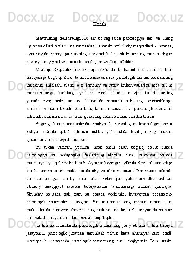 Kirish
Mavzuning   dolzarbligi : XX   asr   bo ` sag ` asida   psixologiya   fani   va   uning
ilg ` or   vakillari   o ` zlarining   navbatdagi   jahonshumul   ilmiy   maqsadlari   -   insonga ,
ayni   paytda ,   jamiyatga   psixologik   xizmat   ko ` rsatish   tizimining   muqarrarligini
nazariy - ilmiy   jihatdan   asoslab   berishga   muvaffaq   bo ` ldilar . 
Mustaqil   Respublikamiz   kelajagi   iste`dodli,   barkamol   yoshlarning   ta`lim-
tarbiyasiga bog`liq. Zero, ta`lim  muassasalarida  psixologik xizmat bolalarining
iqtidorini   aniqlash,   ularni   o`z   jismoniy   va   ruxiy   imkoniyatlariga   mos   ta`lim
muassasalariga,   kasblarga   yo`llash   orqali   ulardan   mavjud   iste`dodlarning
yanada   rivojlanishi,   amaliy   faoliyatida   samarali   natijalarga   erishishlariga
xamisha   yordam   beradi.   Shu   bois,   ta`lim   muassalarida   psixologik   xizmatini
takomillashtirish masalasi xozirgi kunnig dolzarb muamolardan biridir. 
Bugungi   kunda   maktablarda   amaliyotchi   psixolog   mutaxasisligini   zarur
extiyoj   sifatida   qabul   qilinishi   ushbu   yo`nalishda   kutilgan   eng   muxim
qadamlardan biri deyish mumkin. 
Bu   ulkan   vazifani   yechish   inson   omili   bilan   bog`liq   bo`lib   bunda
psixologiya   va   pedagogika   fanlarining   aloxida   o`rni,   saloxiyati   xamda
ma`suliyati yaqqol sezilib turadi. Ayniqsa keyingi paytlarda Respublikamizdagi
barcha   umum   ta`lim   maktablarida   oliy   va   o`rta   maxsus   ta`lim   muassasalarida
olib   borilayotgan   amaliy   ishlar   o`sib   kelayotgan   yoki   bunyodkor   avlodni
ijtimoiy   taraqqiyot   asosida   tarbiyalashni   ta`minlashga   xizmat   qilmoqda.
Shunday   bo`lsada   xali   xam   bu   borada   yechimini   kutayotgan   pedagogik-
psixologik   muamolar   talaygina.   Bu   muamolar   eng   avvalo   umumta`lim
maktablarida   o`quvchi   shaxsini   o`rganish   va   rivojlantirish   jarayonida   shaxsni
tarbiyalash jarayonlari bilan bevosita bog`liqdir. 
Ta`lim   muassasalarida   psixologik   xizmatning   joriy   etilishi   ta`lim   tarbiya
jarayonini   psixologik   jixatdan   taminlash   uchun   katta   ahamiyat   kasb   etadi.
Ayniqsa   bu   jarayonda   psixologik   xizmatning   o`rni   beqiyosdir.   Buni   ushbu
2 